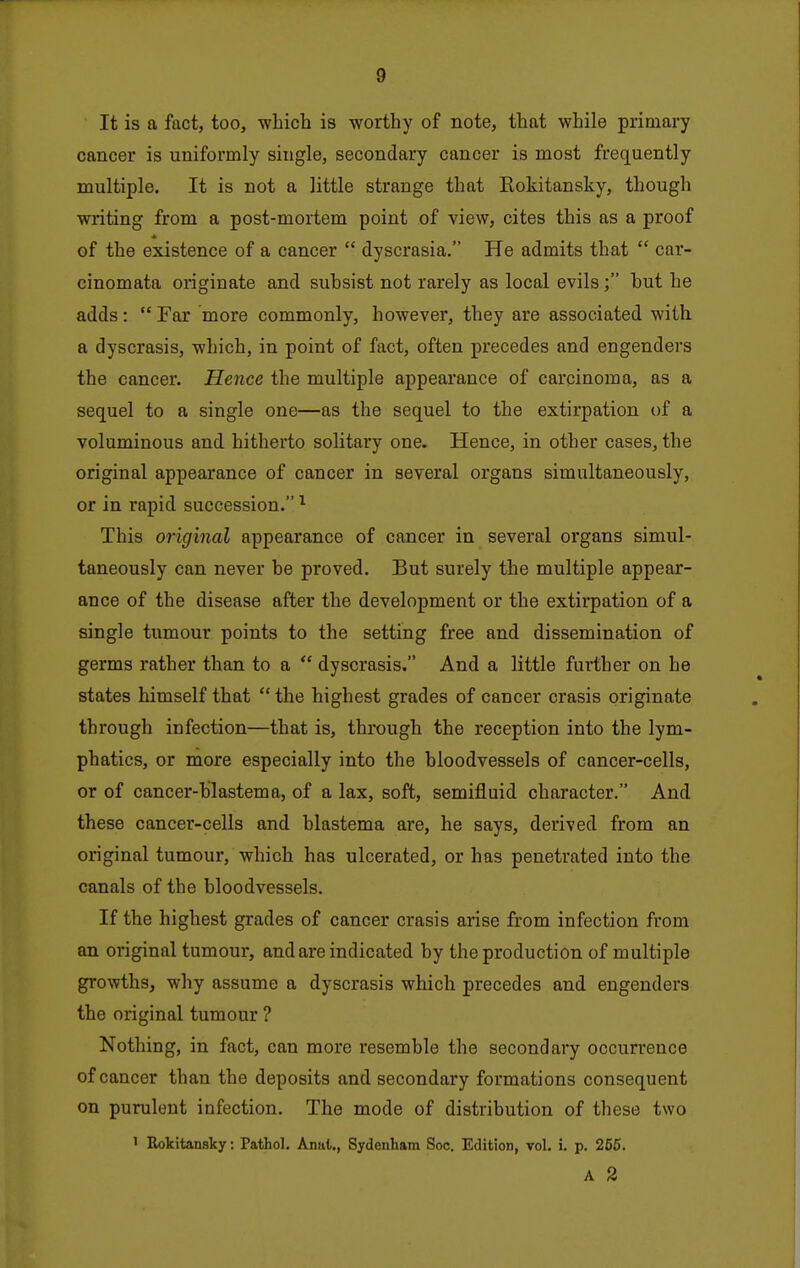 It is a fact, too, wliich is worthy of note, that while primary cancer is uniformly single, secondary cancer is most frequently multiple. It is not a little strange that Eokitansky, though writing from a post-mortem point of view, cites this as a proof of the existence of a cancer  dyscrasia. He admits that  car- cinomata originate and suhsist not rarely as local evils; but he adds:  Far more commonly, however, they are associated with a dyscrasis, which, in point of fact, often precedes and engenders the cancer. Hence the multiple appearance of carcinoma, as a sequel to a single one—as the sequel to the extirpation t)f a voluminous and hitherto solitary one. Hence, in other cases, the original appearance of cancer in several organs simultaneously, or in rapid succession. ^ This original appearance of cancer in several organs simul- taneously can never be proved. But surely the multiple appear- ance of the disease after the development or the extirpation of a single tiimour points to the setting free and dissemination of germs rather than to a  dyscrasis. And a little further on he states himself that  the highest grades of cancer crasis originate through infection—that is, through the reception into the lym- phatics, or more especially into the bloodvessels of cancer-cells, or of cancer-blastema, of a lax, soft, semifluid character. And these cancer-cells and blastema are, he says, derived from an original tumour, which has ulcerated, or has penetrated into the canals of the bloodvessels. If the highest grades of cancer crasis arise from infection from an original tumour, and are indicated by the production of multiple growths, why assume a dyscrasis which precedes and engenders the original tumour ? Nothing, in fact, can more resemble the secondary occurrence of cancer than the deposits and secondary formations consequent on purulent infection. The mode of distribution of these two 1 Rokitansky: Pathol. Anul., Sydenham Soc. Edition, vol. i. p. 265. A 2