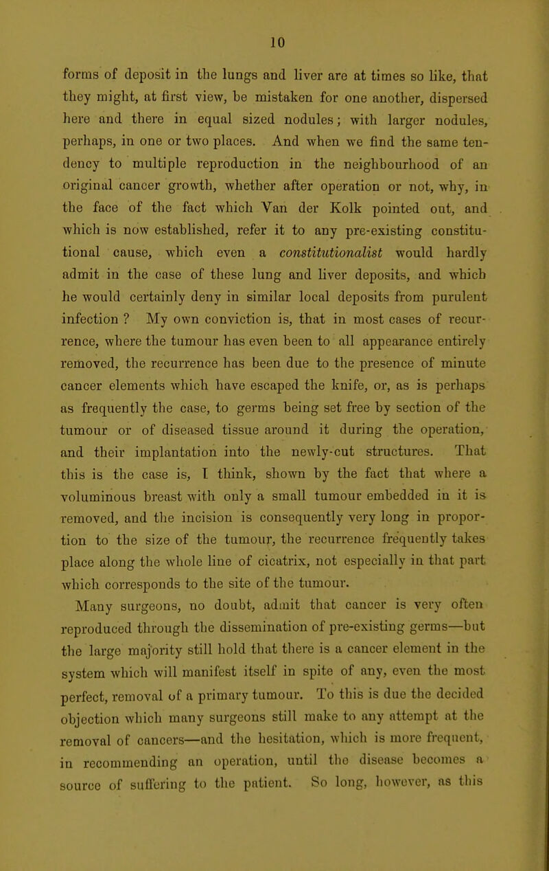 forms of deposit in the lungs and liver are at times so like, that they might, at first view, be mistaken for one another, dispersed here and there in equal sized nodules; with larger nodules, perhaps, in one or two places. And when we find the same ten- dency to multiple reproduction in the neighbourhood of an original cancer growth, whether after operation or not, why, in the face of the fact which Van der Kolk pointed out, and which is now established, refer it to any pre-existing constitu- tional cause, which even a constitutionalist would hardly admit in the case of these lung and Uver deposits, and which he would certainly deny in similar local deposits from purulent infection ? My own conviction is, that in most cases of recur- rence, where the tumour has even been to all appearance entirely removed, the recurrence has been due to the presence of minute cancer elements which have escaped the knife, or, as is perhaps as frequently the case, to germs being set free by section of the tumour or of diseased tissue around it during the operation, and their implantation into the newly-cut structures. That this is the case is, I think, shown by the fact that where a voluminous breast with only a small tumour embedded in it is removed, and the incision is consequently very long in propor- tion to the size of the tumour, the recurrence frequently takes place along the whole line of cicatrix, not especially in that part which corresponds to the site of the tumour. Many surgeons, no doubt, admit that cancer is very often reproduced through the dissemination of pre-existing germs—but the large majority still hold that tliere is a cancer element in the system which will manifest itself in spite of any, even the most perfect, removal of a primary tumour. To this is due the decided objection which many surgeons still make to any attempt at the removal of cancers—and the hesitation, which is more frequent, in recommending an operation, until the disease becomes a source of sufl'ering to the patient. So long, however, as this
