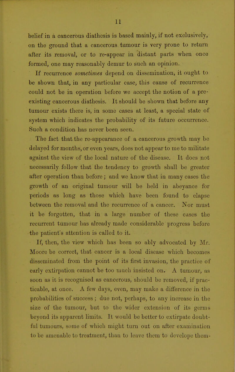 belief in a cancerous diathesis is based mainly, if not exclusively, on the ground that a cancerous tumour is very prone to return after its removal, or to re-appear in distant parts when once formed, one may reasonably demur to such an opinion. If recurrence sometimes depend on dissemination, it ought to be shown that, in any particular case, this cause of recurrence could not be in operation before we accept the notion of a pre- existing cancerous diathesis. It should be shown that before any tumour exists there is, in some cases at least, a special state of system which indicates the probability of its future occurrence. Such a condition has never been seen. The fact that the ro-appeai'ance of a cancerous growth may be delayed for months, or even years, does not appear to me to militate against the view of the local nature of the disease. It does not necessarily follow that the tendency to growth shall be greater after operation than before; and we know that in many cases the growth of an original tumour will be held in abeyance for periods as long as those which have been found to elapse between the removal and the recurrence of a cancer. Nor must it be forgotten, that in a large number of these cases the recurrent tumour has already made considerable progress before the patient's attention is called to it. If, then, the view which has been so ably advocated by Mr. Moore be correct, that cancer is a local disease which becomes disseminated from the point of its first invasion, the practice of early extirpation cannot be too much insisted on. A tumour, as soon as it is recognised as cancerous, should be removed, if prac- ticable, at once. A few days, even, may make a difiTerence in the probabilities of success ; due not, perhaps, to any increase in the size of the tumour, but to the wider extension of its germs beyond its apparent limits. It would be better to extirpate doubt- ful tumours, some of which might turn out on after examination to be amenable to treatment, than to leave them to develope them-