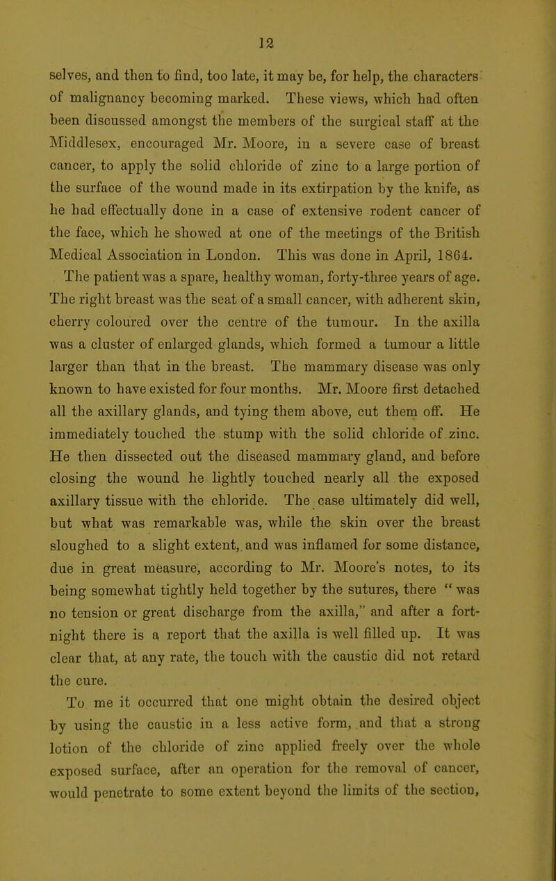 selves, and then to find, too late, it may be, for help, the characters of malignancy becoming marked. These views, which had often been discussed amongst the members of the surgical staff at the Middlesex, encouraged Mr. Moore, in a severe case of breast cancer, to apply the solid chloride of zinc to a large portion of the surface of the wound made in its extirpation by the knife, as he had effectually done in a case of extensive rodent cancer of the face, which he showed at one of the meetings of the British Medical Association in London, This was done in April, 1864. . The patient was a spare, healthy woman, forty-three years of age. The right breast was the seat of a small cancer, with adherent skin, cherry coloured over the centre of the tumour. In the axilla was a cluster of enlarged glands, which formed a tumour a little larger than that in the breast. The mammary disease was only known to have existed for four months. Mr. Moore first detached all the axillary glands, and tying them above, cut thern oflF. He immediately touched the stump with the solid chloride of zinc. He then dissected out the diseased mammary gland, and before closing the wound he lightly touched nearly all the exposed axillary tissue with the chloride. The case ultimately did well, but what was remarkable was, while the skin over the breast sloughed to a slight extent, and was inflamed for some distance, due in great measure, according to Mr. Moore's notes, to its being somewhat tightly held together by the sutures, there  was no tension or great discharge from the axilla, and after a fort- night there is a report that the axilla is well filled up. It was clear that, at any rate, the touch with the caustic did not retard the cure. To me it occurred that one might obtain the desired object by using the caustic in a less active form, and that a strong lotion of the chloride of zinc applied freely over the whole exposed surface, after an operation for the removal of cancer, would penetrate to some extent beyond the limits of the section,