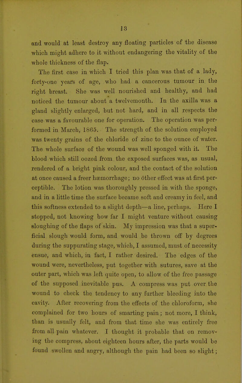and would at least destroy any floating particles of the disease which might adhere to it without endangering the vitality of the whole thickness of the flap. The first case in which I tried this plan was that of a lady, forty-one years of age, who had a cancerous tumour in the right breast. She was well nourished and healthy, and had noticed the tumour about a twelvemonth. In the axilla was a gland slightly enlarged, but not hard, and in all respects the case was a favourable one for operation. The operation was per- formed in March, 1865. The strength of the solution employed was twenty grains of the chloride of zinc to the ounce of water. The whole surface of the wound was well sponged with it. The blood which still oozed from the exposed surfaces was, as usual, rendered of a bright pink colour, and the contact of the solution at once caused a freer htemorrhage; no 6ther effect was at first per- ceptible. The lotion was thoroughly pressed in with the sponge, and in a little time the surface became soft and creamy in feel, and this softness extended to a slight depth—a line, perhaps. Plere I stopped, not knowing how far I might venture without causing sloughing of the flaps of skin. My impression was that a super- ficial slough would form, and would be thrown off' by degrees during the suppurating stage, which, I assumed, must of necessity ensue, and which, in fact, I rather desired. The edges of the wound were, nevertheless, put together with sutures, save at the outer part, which was left quite open, to allow of the free passage of the supposed inevitable pus. A compress was put over the wound to check the tendency to any further bleeding into the cavity. After recovering from the effects of the chloroform, she complained for two hours of smarting pain; not more, I think, than is usually felt, and from that time she was entirely free from all pain whatever. I thought it probable that on remov- ing the compress, about eighteen hours after, the parts would be found swollen and angry, although the pain had been so slight;