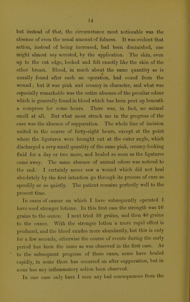 but instead of that, the circumstance most noticeable was the absence of even the usual amount of fulness. It was evident that action, instead of being increased, had been diminished, one might almost say arrested, by the application. The skin, even up to the cut edge, looked and felt exactly like the skin of the other breast. Blood, in much about the same quantity as is usually found after such an operation, had oozed from the wound ; but it was pink and creamy in character, and what was especially remarkable was the entire absence of the peculiar odour which is generally found in blood which has been pent up beneath a compress for some hours. There was, in fact, no animal smell at all. But what most struck me in the progress of the case was the absence of suppuration. The whole line of incision united in the course of forty-eight hours, except at the point where the ligatures were brought out at the outer angle, which discharged a very small quantity of the same pink, creamy-looking fluid for a day or two more, and healed so soon as the ligatures came away. The same absence of animal odour was noticed to the end. I certainly never saw a wound which did not heal absolutely by the first intention go through its process of cure so speedily or so quietly. The patient remains perfectly well to the present time. In cases of cancer on which I have subsequently operated I have used stronger lotions. In this first case the strength was 20 grains to the ounce. I next tried 30 grains, and then 40 grains to the ounce. With the stronger lotion a more rapid effect is produced, and the blood exudes more abundantly, but this is only for a few seconds, otherwise the course of events during the early period has been the same as was observed in the first case. As to the subsequent progress of these cases, some have healed rapidly, in some there has occurred an after suppuration, but in none has any inflammatory action been observed. In one case only have I seen any bad consequences from the