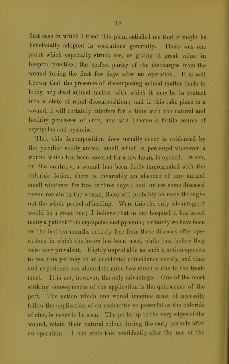first case in which I tried this plan, satisfied me that it might be beneficially adopted in operations generally. Tliere was one point which especially struck me, as giving it great value in hospital practice; the perfect purity of the discharges from the wound during the first few days after an operation. It is well known that the presence of decomposing animal matter tends to bring any dead animal matter with which it may be in contact into a state of rapid decomposition; and if this take place in a wound, it will certainly interfere for a time with the natural and healthy processes of cure, and will become a fertile source of erysipelas and pytemia. That this decomposition does usually occur is evidenced by the peculiar sickly animal smell which is perceived whenever a Avound which has been covered for a few hours is opened. When, on the contrary, a wound has been fairly impregnated with the chloride lotion, there is invariably an absence of any animal smell whatever for two or three days ; and, unless some diseased tissue remain in the wound, there will probably be none through- out the whole period of healing. Were this the only advantage, it would be a great one; I believe that in our hospital it has saved many a patient from erysipelas and pyaemia; certainly we have been for the last ten months entirely free from these diseases after ope- rations in which the lotion has been used, while just before they were very prevalent. Highly improbable as such a notion appears to me, this yet may be an accidental coincidence merely, and time and experience can alone determine how much is due to the treat- ment. It is not, however, the only advantage. One of the most striking consequences of the application is the quiescence of the part. The action which one would imagine must of necessity follow the apphcation of an escharotic so powerful as the chloride of zinc, is never to be seen. The parts, up to the very edges of the wound, retain their natural colour during the early periods after nn operation. I can state this confidently after the use of the