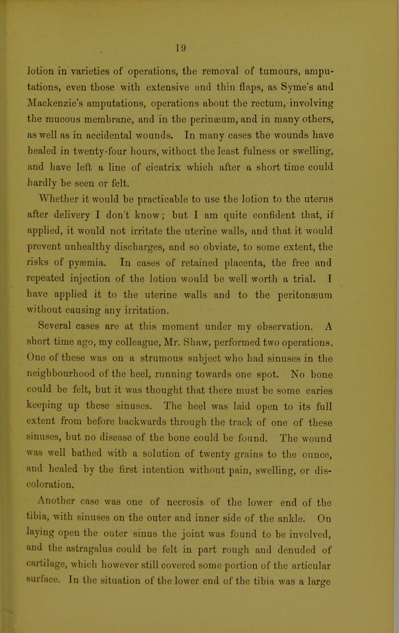 lotion in varieties of operations, the removal of tumours, ampu- tations, even those with extensive nnd thin flaps, as Syme's and Mackenzie's amputations, operations about the rectum, involving the mucous membrane, and in the perinaeum, and in many others, as well as in accidental wounds. In many cases the wounds have healed in twenty-four hours, without the least fulness or swelling, and have left a line of cicatrix which after a short time could hardly be seen or felt. Whether it would be practicable to use the lotion to the uterus after delivery I don't know; but I am quite confident that, if applied, it would not irritate the uterine walls, and that it would prevent unhealthy discharges, and so obviate, to some extent, the risks of pyeemia. In cases of retained placenta, the free and repeated injection of the lotion would be well worth a trial. I have apphed it to the uterine walls and to the peritonseum without causing any irritation. Several cases are at this moment under my observation. A short time ago, my colleague, Mr. Shaw, performed two operations. One of these was on a strumous subject who had sinuses in the neighbourhood of the heel, running towards one spot. No bone could be felt, but it was thought that there must be some caries keeping up these sinuses. The heel was laid open to its full extent from before backwards through the track of one of these sinuses, but no disease of the bone could be found. The wound was well bathed with a solution of twenty grains to the ounce, and healed by the first intention without pain, swelling, or dis- coloration. Another case was one of necrosis of the lower end of the tibia, with sinuses on the outer and inner side of the ankle. On laying open the outer sinus the joint was found to be involved, and the astragalus could be felt in part rough and denuded of cartilage, which however still covered some portion of the articular surface. In the situation of tlie lower end of the tibia was a large