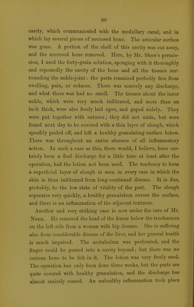 cavity, which communicated with the medullary canal, and in which lay several pieces of necrosed bone. The articular surface was gone. A portion of the shell of this cavity was cut away, and the necrosed bone removed. Here, by Mr. Shaw's permis- sion, I used the forty-grain solution, sponging with it thoroughly and repeatedly the cavity of the bone and all the tissues sur- rounding the ankle-joint: the parts remained perfectly free from swelling, pain, or redness. There was scarcely any discharge, and what there was had no smell. The tissues about the inner ankle, which were very much infiltrated, and more than an inch thick, were also freely laid open, and gaped widely. They were put together with sutures; they did not unite, but were found next day to be covered with a thin layer of slough, which speedily peeled off, and left a healthy granulating surface below. There was throughout an entire absence of all inflammatory action. In such a case as this, there would, I believe, have cer- tainly been a foul discharge for a little time at least after the operation, had the lotion not been used. The tendency to form a superficial layer of slough is seen in every case in which the skin is thus infiltrated from long-continued disease. It is due, probably, to the low state of vitality of the part. The slough separates very quickly, a healthy granulation covers the surface, and thei'e is no inflammation of the adjacent textures. Another and very striking case is now under the care of Mr. Nunn. He removed the head of the femur below the trochanters on the left side from a woman with hip disease. She is sufiering also from considerable disease of the liver, and her general health is much impaired. The acetabulum was perforated, and the finger could be passed into a cavity beyond; but there was no carious bone to be felt in it. The lotion was very freely used. The operation has only been done three weeks, but the parts are quite covered with healthy granulation, and the discharge has almost entirely ceased. An unliealthy inflammation took place