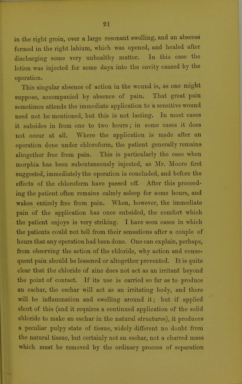 in the riglit groin, over a large resonant swelling, and an abscess formed in the right labium, which was opened, and healed after discharging some very unhealthy matter. In this case the lotion was injected for some days into the cavity caused by the operation. This singular absence of action in the wound is, as one might suppose, accompanied by absence of pain. That great pain sometimes attends the immediate application to a sensitive wound need not be mentioned, but this is not lasting. In most cases it subsides in from one to two hours; in some cases it does not occur at all. Where the application is made after an operation done under chloroform, the patient generally remains altogether free from pain. This is particularly the case when morphia has been subcutaneously injected, as Mr. Moore first suggested, immediately the operation is concluded, and before the effects of the chloroform have passed oflp. After this proceed- ing the patient often remains calmly asleep for some hours, and wakes entirely tree from pain. When, however, the immediate pain of the application has once subsided, the comfort which the patient enjoys is very striking. I have seen cases in which the patients could not tell from their sensations after a couple of hours that any operation had been done. One can explain, perhaps, from observing the action of the chloride, why action and conse- quent pain should be lessened or altogether prevented. It is quite clear that the chloride of zinc does not act as an irritant beyond the point of contact. If its use is carried so far as to produce an eschar, the eschar will act as an irritating body, and there will be inflammation and swelling around it; but if applied short of this (and it requires a continued application of the solid chloride to make an eschar in the natural structures), it produces a peculiar pulpy state of tissue, widely different no doubt from the natural tissue, but certainly not an eschar, not a charred mass which must be removed by the ordinary process of separation