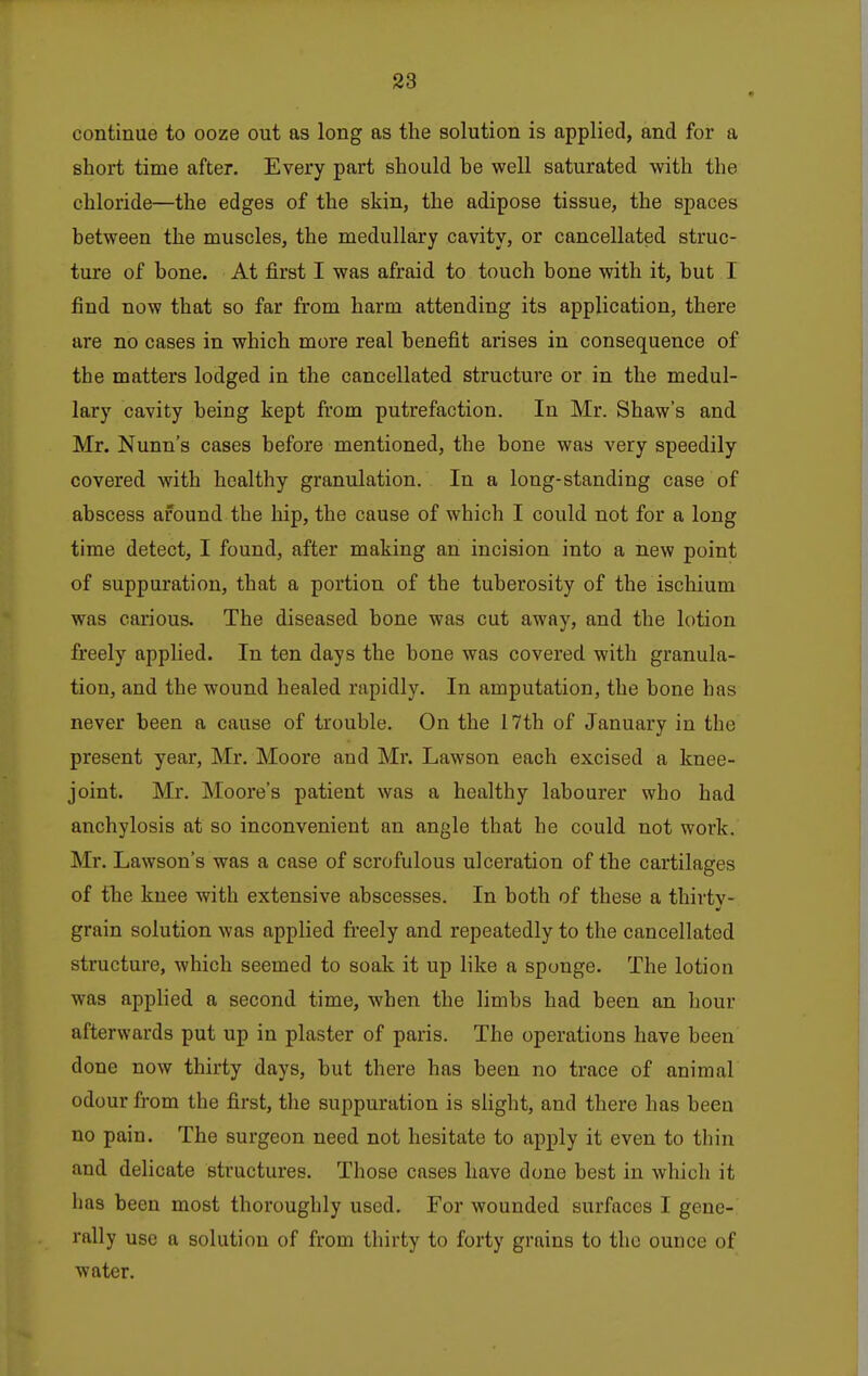 continue to ooze out as long as the solution is applied, and for a short time after. Every part should he well saturated with the chloride—the edges of the skin, the adipose tissue, the spaces between the muscles, the medullary cavity, or cancellated struc- ture of bone. At first I was afraid to touch bone with it, but I find now that so far from harm attending its application, there are no cases in which more real benefit arises in consequence of the matters lodged in the cancellated structure or in the medul- lary cavity being kept from putrefaction. In Mr. Shaw's and Mr. Nunn's cases before mentioned, the bone was very speedily covered with healthy granulation. In a long-standing case of abscess around the hip, the cause of which I could not for a long time detect, I found, after making an incision into a new point of suppuration, that a portion of the tuberosity of the ischium was carious. The diseased bone was cut away, and the lotion freely applied. In ten days the bone was covered with granula- tion, and the wound healed rapidly. In amputation, the bone has never been a cause of trouble. On the 17th of January in the present year, Mr. Moore and Mr. Lawson each excised a knee- joint. Mr. Moore's patient was a healthy labourer who had anchylosis at so inconvenient an angle that he could not work. Mr. Lawson's was a case of scrofulous ulceration of the cartilages of the knee with extensive abscesses. In both of these a thirtv- grain solution was applied freely and repeatedly to the cancellated structure, which seemed to soak it up like a sponge. The lotion was applied a second time, when the limbs had been an hour afterwards put up in plaster of paris. The operations have been done now thirty days, but there has been no trace of animal odour from the first, the suppuration is slight, and there has been no pain. The surgeon need not hesitate to apply it even to thin and delicate structures. Those cases have done best in which it has been most thoroughly used. For wounded surfaces I gene- rally use a solution of from thirty to forty grains to the ounce of water.