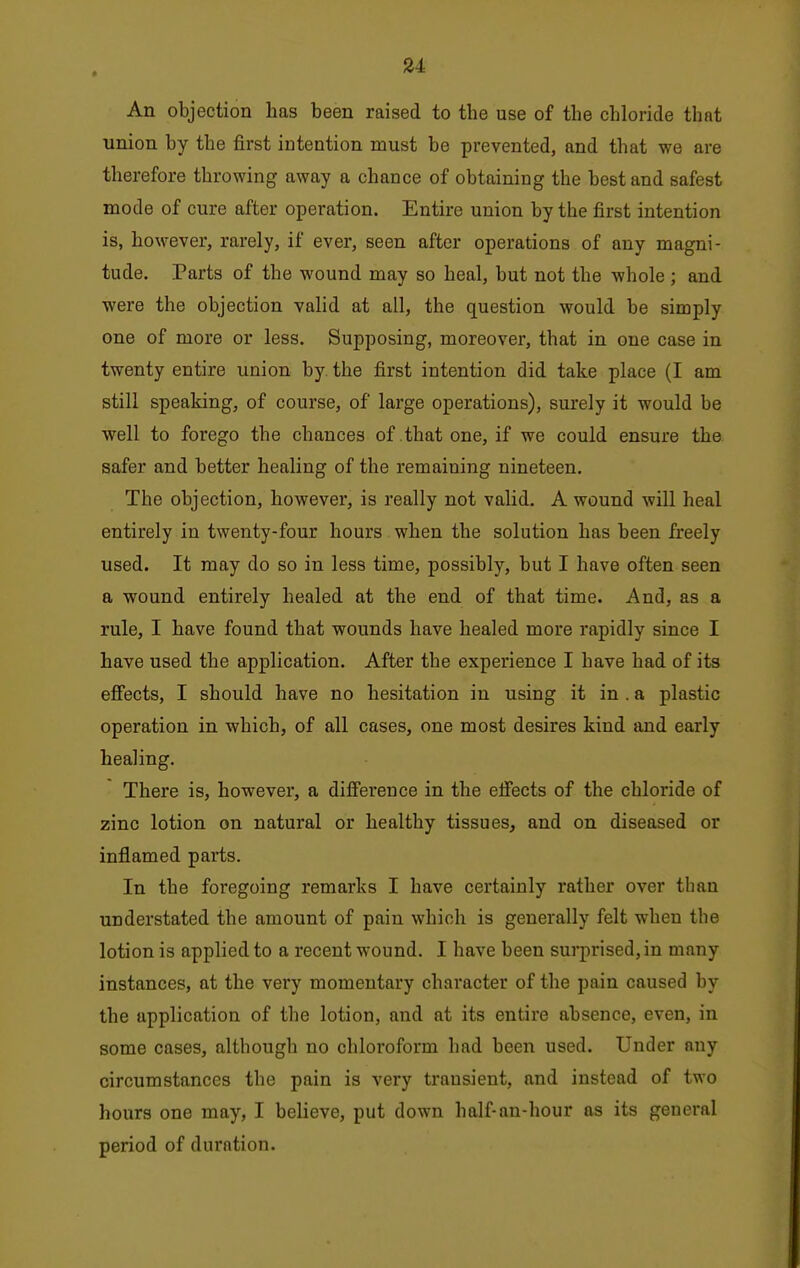 An objection has been raised to the use of the chloride that union by the first iDtention must be prevented, and that we are therefore throwing away a chance of obtaining the best and safest mode of cure after operation. Entire union by the first intention is, however, rarely, if ever, seen after operations of any magni- tude. Parts of the wound may so heal, but not the whole ; and were the objection valid at all, the question would be simply one of more or less. Supposing, moreover, that in one case in twenty entire union by. the first intention did take place (I am still speaking, of course, of large operations), surely it would be well to forego the chances of that one, if we could ensure the safer and better healing of the remaining nineteen. The objection, however, is really not valid. A wound will heal entirely in twenty-four hours when the solution has been freely used. It may do so in less time, possibly, but I have often seen a wound entirely healed at the end of that time. And, as a rule, I have found that wounds have healed more rapidly since I have used the application. After the experience I have had of its effects, I should have no hesitation in using it in . a plastic operation in which, of all cases, one most desires kind and early healing. There is, however, a difference in the effects of the chloride of zinc lotion on natural or healthy tissues, and on diseased or inflamed parts. In the foregoing remarks I have certainly rather over than understated the amount of pain which is generally felt when the lotion is applied to a recent wound. I have been surprised, in many instances, at the very momentary chai'acter of the pain caused by the application of the lotion, and at its entire absence, even, in some cases, although no chloroform had been used. Under any circumstances the pain is very transient, and instead of two hours one may, I believe, put down half-nn-hour as its general period of duration.