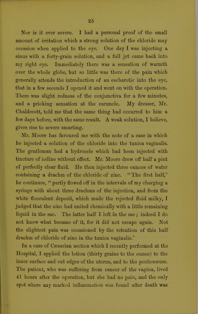 Nor is it ever severe. I had a personal proof of the small amount of initation which a strong solution of the chloride may occasion when applied to the eye. One day I was injecting a sinus with a forty-grain solution, and a full jet came back into my right eye. Immediately there was a sensation of warmth over the whole globe, but so little was there of the pain which generally attends the introduction of an escharotic into the eye, that in a few seconds I opened it and went on with the operation. There was shght redness of the conjunctiva for a few minutes, and a pricking sensation at the caruncle. My dresser, Mr. Chaldecott, told me that the same thing had occurred to him a few days before, with the same result. A weak solution, I believe, gives rise to severe smarting. Mr. Moore has favoured me with the note of a case in which he injected a solution of the chloride into the tunica vaginalis. The gentleman had a hydrocele which had been injected with tincture of iodine without effect. Mr, Moore drew off half a pint of perfectly clear fluid. He then injected three ounces of water containing a drachm of the chloride of zinc.  The first half, he continues,  partly flowed off in the intervals of my charging a syringe with about three drachms of the injection, and from the white flocculent deposit, which made the rejected fluid milky, I judged that the zinc had united chemically with a little remaining liquid in the sac. The latter half I left in the sac; indeed I do not know what became of it, for it did not escape again. Not the slightest pain was occasioned by the retention of this half drachm of chloride of zinc in the tunica vaginalis. In a case of Caesarian section which I recently performed at the Hospital, I applied the lotion (thirty grains to the ounce) to the inner surface and cut edges of the uterus, and to the peritoneum. The patient, who was suffering from cancer of the vagina, lived 41 hours after the operation, but she had no pain, and the only spot where any marked inflammation was found alter death was