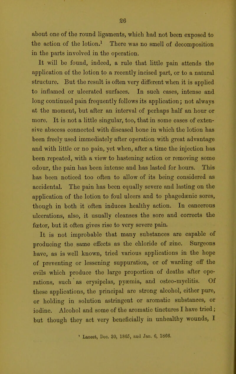 about one of the round ligaments, which had not been exposed to the action of the lotion.^ There was no smell of decomposition in the parts involved in the operation. It will be found, indeed, a rule that little pain attends the application of the lotion to a recently incised part, or to a natural structure. But the result is often very different when it is applied to inflamed or ulcerated surfaces. In such cases, intense and long continued pain frequently follows its application; not always at the moment, but after an interval of perhaps half an hour or more. It is not a little singular, too, that in some cases of exten- sive abscess connected with diseased bone in which the lotion has been freely used immediately after operation with great advantage and with little or no pain, yet when, after a time the injection has been repeated, with a view to hastening action or removing some odour, the pain has been intense and has lasted for hours. This has been noticed too often to allow of its being considered as accidental. The pain has been equally severe and lasting on the apphcation of the lotion to foul ulcers and to phagedeenic sores, though in both it often induces healthy action. In cancerous ulcerations, also, it usually cleanses the sore and corrects the foetor, but it often gives rise to very severe pain. It is not improbable that many substances are capable of producing the same effects as the chloride of zinc. Surgeons have, as is well known, tried various applications in the hope of preventing or lessening suppuration, or of warding off the evils which produce the large proportion of deaths after ope- rations, such' as erysipelas, pyeemia, and osteo-myelitis. Of these applications, the principal are strong alcohol, either pure, or holding in solution astringent or aromatic substances, or iodine. Alcohol and some of the aromatic tinctures I have tried; but though they act very beneficially in unhealthy wounds, I ' Lancet, Dec. 30, ISG5, ami Jan. 6, 1666.