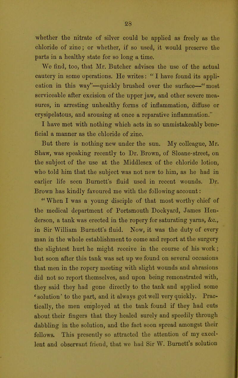 -whether the nitrate of silver could be applied as freely as the chloride of zinc; or whether, if so used, it would preserve the parts in a healthy state for so long a time. We find, too, that Mr. Butcher advises the use of the actual cautery in some operations. He writes:  I have found its appli- cation in this way—quickly brushed over the surface—most serviceable after excision of the upper jaw, and other severe mea- sures, in arresting unhealthy fonns of inflammation, diffuse or erysipelatous, and arousing at once a reparative inflammation. I have met with nothing which acts in so unmistakeably bene- ficial a manner as the chloride of zinc. But there is nothing new under the sun. My colleague, Mr. Shaw, was speaking recently to Dr. Brown, of Sloane-street, on the subject of the use at the Middlesex of the chloride lotion, who told him that the subject was not new to him, as he had in earlier life seen Burnett's fluid used in recent wounds. Dr. Brown has kindly favoured me with the following account:  When I was a young disciple of that most worthy cliief of the medical department of Portsmouth Dockyard, James Hen- derson, a tank was erected in the ropery for saturating yarns, &c., in Sir William Burnett's fluid. Now, it was the duty of every man in the whole establishment to come and report at the surgery the slightest hurt he might receive in the course of his work: but soon after this tank was set up we found on several occasions that men in the ropery meeting with slight wounds and abrasions did not so report themselves, and upon being remonstrated with, they said they had gone directly to the tank and applied some * solution' to the part, and it always got well very quickly. Prac- tically, the men employed at the tank found if they had cuts about their fingers that they healed surely and speedily through dabbling in the solution, and the fact soon spread amongst their fellows. This presently so attracted the attention of my excel- lent and observant friend, that we had Sir W. Burnett's solution