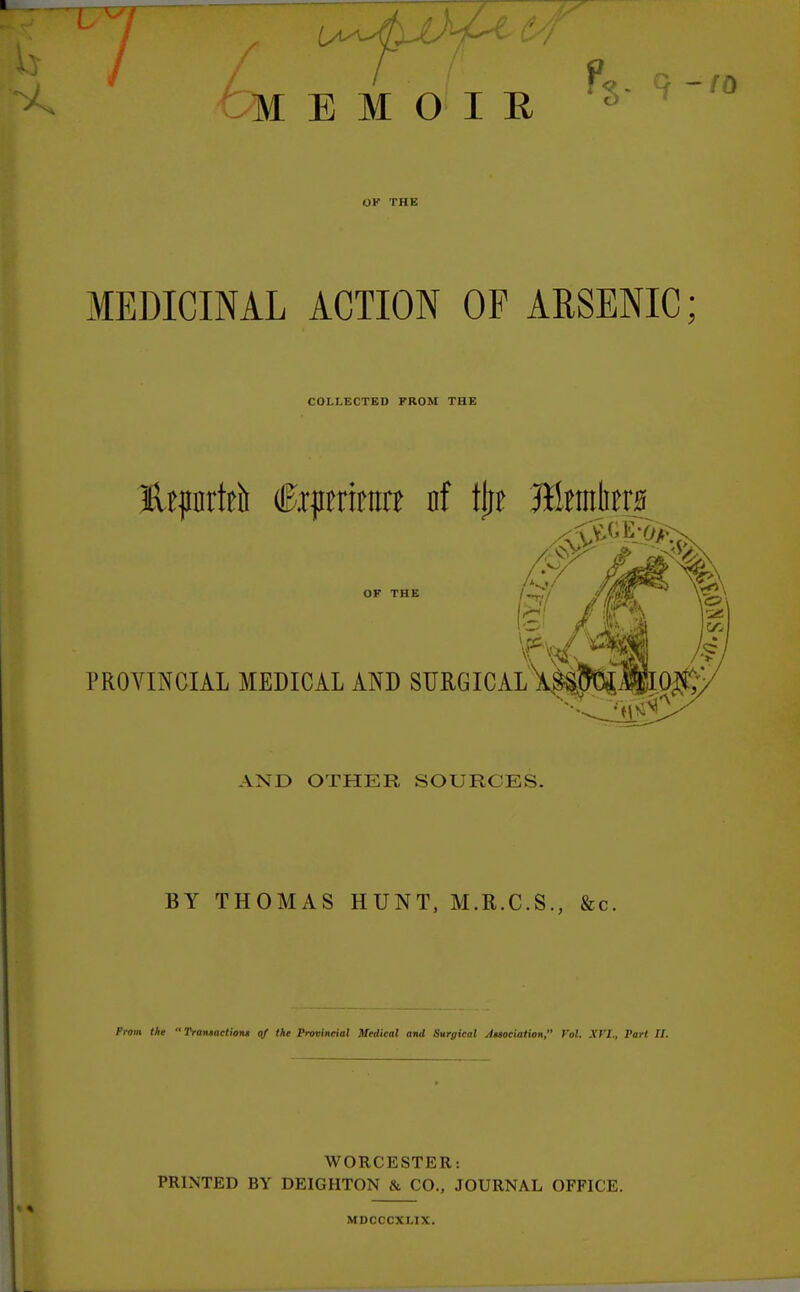 MEMOIR OK THE MEDICINAL ACTION OF ARSENIC; COLLECTED FROM THE lUpnrtrti Ctpmrtra nf tlit J&mlimi OF THE PROVINCIAL MEDICAL AND SURGICAL fee I AND OTHER SOURCES. BY THOMAS HUNT, M.R.C.S., &c. Prom the  Transaction* of the Provincial Medical and Surgical Attociation, Vol. XVI., Part II. WORCESTER: PRINTED BY DEIGHTON & CO., JOURNAL OFFICE. MDCCCXLIX.