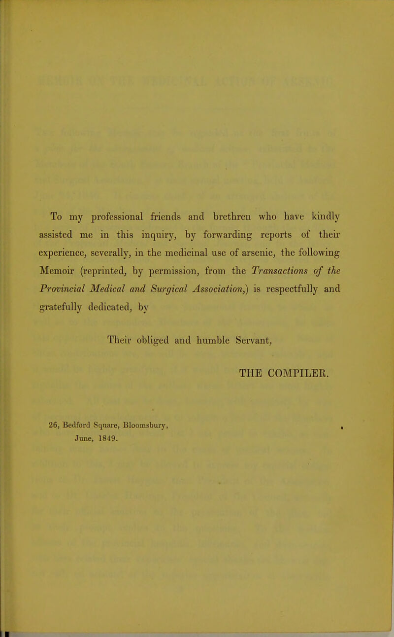 To my professional friends and brethren who have kindly assisted me in this inquiry, by forwarding reports of their experience, severally, in the medicinal use of arsenic, the following Memoir (reprinted, by permission, from the Transactions of the Provincial Medical and Surgical Association,) is respectfully and gratefully dedicated, by Their obliged and humble Servant, THE COMPILER. 26, Bedford Square, Bloomsbuiy, , June, 1849.