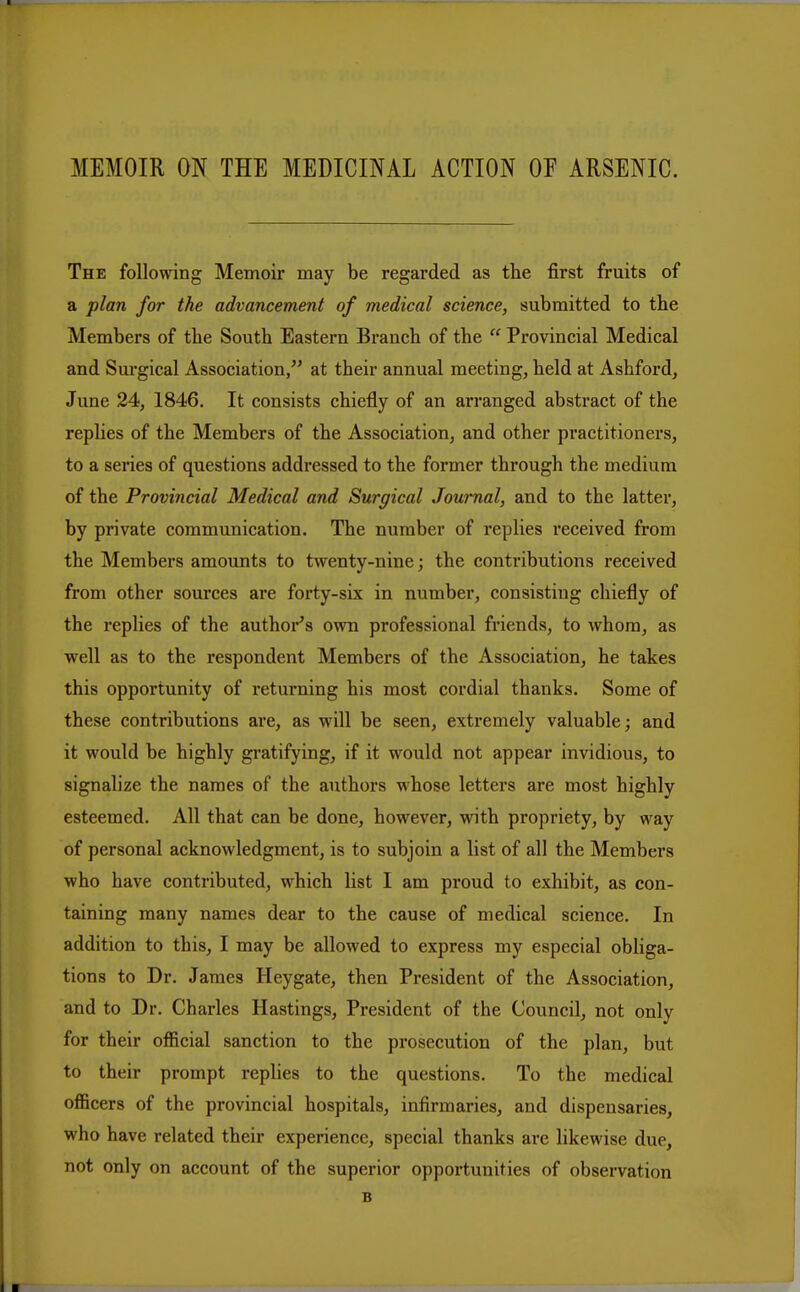 The following Memoir may be regarded as the first fruits of a plan for the advancement of medical science, submitted to the Members of the South Eastern Branch of the  Provincial Medical and Surgical Association/' at their annual meeting, held at Ashford, June 24, 1846. It consists chiefly of an arranged abstract of the replies of the Members of the Association, and other practitioners, to a series of questions addressed to the former through the medium of the Provincial Medical and Surgical Journal, and to the latter, by private communication. The number of replies received from the Members amounts to twenty-nine; the contributions received from other sources are forty-six in number, consisting chiefly of the replies of the author's own professional friends, to whom, as well as to the respondent Members of the Association, he takes this opportunity of returning his most cordial thanks. Some of these contributions are, as will be seen, extremely valuable; and it would be highly gratifying, if it would not appear invidious, to signalize the names of the authors whose letters are most highly esteemed. All that can be done, however, with propriety, by way of personal acknowledgment, is to subjoin a list of all the Members who have contributed, which list I am proud to exhibit, as con- taining many names dear to the cause of medical science. In addition to tbis, I may be allowed to express my especial obliga- tions to Dr. James Heygate, then President of the Association, and to Dr. Charles Hastings, President of the Council, not only for their official sanction to the prosecution of the plan, but to their prompt replies to the questions. To the medical officers of the provincial hospitals, infirmaries, and dispensaries, who have related their experience, special thanks are likewise due, not only on account of the superior opportunities of observation