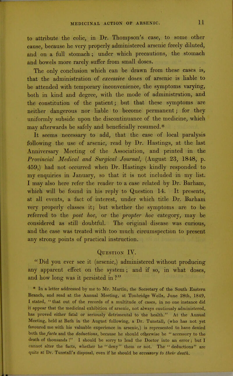 to attribute the colic, in Dr. Thompson's case, to some other cause, because he very properly administered arsenic freely diluted, and on a full stomach ; under which precautions, the stomach and bowels more rarely suffer from small doses. The only conclusion which can be drawn from these cases is, that the administration of excessive doses of arsenic is liable to be attended with temporary inconvenience, the symptoms varying, both in kind and degree, with the mode of administration, and the constitution of the patient; but that these symptoms are neither dangerous nor liable to become permanent; for they uniformly subside upon the discontinuance of the medicine, which may afterwards be safely and beneficially resumed.* It seems necessary to add, that the case of local paralysis following the use of arsenic, read by Dr. Hastings, at the last Anniversary Meeting of the Association, and printed in the Provincial Medical and Surgical Journal, (August 23, 1848, p. 459,) had not occurred when Dr. Hastings kindly responded to my enquiries in January, so that it is not included in my list. I may also here refer the reader to a case related by Dr. Barham, which will be found in his reply to Question 14. It presents, at all events, a fact of interest, under which title Dr. Barham very properly classes it; but whether the symptoms are to be referred to the post hoc, or the propter hoc category, may be considered as still doubtful. The original disease was curious, and the case was treated with too much circumspection to present any strong points of practical instruction. Question IV.  Did you ever see it (arsenic,) administered without producing any apparent effect on the system; and if so, in what doses, and how long was it persisted in V * In a letter addressed by me to Mr. Martin, the Secretary of the South Eastern Branch, and read at the Annual Meeting, at Tonbridge Wells, June 28th, 1849, I stated,  that out of the records of a multitude of cases, in no one instance did it appear that the medicinal exhibition of arsenic, not always cautiously administered, has proved either fatal or seriously detrimental to the health. At the Annual Meeting, held at Bath in the August following, a Dr. Tunstall, (who has not yet favoured me with his valuable experience in arsenic,) is represented to have denied both the facts and the deductions, because he should otherwise be  accessory to the death of thousands I I should be sorry to lead the Doctor into an error; but I cannot alter the facts, whether he deny them or not. The deductions are quite at Dr. Tunstall's disposal, even if he should be accessory to their death.