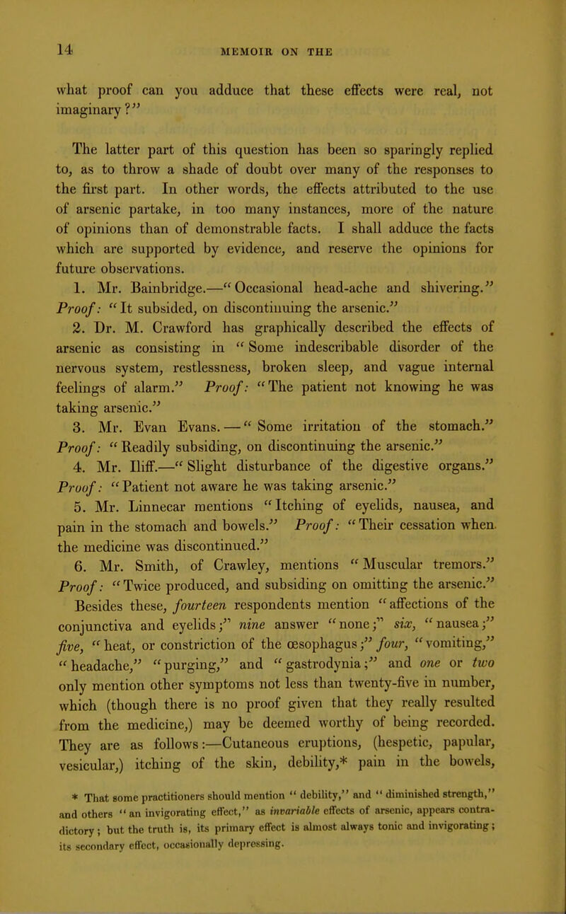 what proof can you adduce that these effects were real, not imaginary ? The latter part of this question has been so sparingly replied to, as to throw a shade of doubt over many of the responses to the first part. In other words, the effects attributed to the use of arsenic partake, in too many instances, more of the nature of opinions than of demonstrable facts. I shall adduce the facts which are supported by evidence, and reserve the opinions for future observations. 1. Mr. Bainbridge.—Occasional head-ache and shivering. Proof:  It subsided, on discontinuing the arsenic. 2. Dr. M. Crawford has graphically described the effects of arsenic as consisting in  Some indescribable disorder of the nervous system, restlessness, broken sleep, and vague internal feelings of alarm. Proof: The patient not knowing he was taking arsenic. 3. Mr. Evan Evans. — Some irritation of the stomach. Proof:  Readily subsiding, on discontinuing the arsenic. 4. Mr. Iliff.— Slight disturbance of the digestive organs. Proof: Patient not aware he was taking arsenic. 5. Mr. Linnecar mentions Itching of eyelids, nausea, and pain in the stomach and bowels. Proof: Their cessation when, the medicine was discontinued. 6. Mr. Smith, of Crawley, mentions  Muscular tremors. Proof: Twice produced, and subsiding on omitting the arsenic. Besides these, fourteen respondents mention  affections of the conjunctiva and eyelids; nine answer none; six, nausea; five,  heat, or constriction of the oesophagus; four,  vomiting, headache, purging, and  gastrodynia; and one or two only mention other symptoms not less than twenty-five in number, which (though there is no proof given that they really resulted from the medicine,) may be deemed worthy of being recorded. They are as follows:—Cutaneous eruptions, (hespetic, papular, vesicular,) itching of the skin, debility,* pain in the bowels, * That some practitioners should mention  debility, and  diminished strength, and others an invigorating effect, as invariable effects of arsenic, appears contra- dictory ; but the truth is, its primary effect is almost always tonic and invigorating; its secondary effect, occasionally depressing.