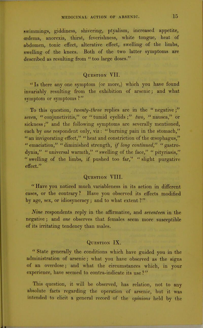 swimmings, giddiness, shivering, ptyalism, increased appetite, oedema, anorexia, thirst, feverishness, white tongue, heat of abdomen, tonic effect, alterative effect, swelling of the limbs, swelling of the knees. Both of the two latter symptoms are described as resulting from  too large doses/' Question VII.  Is there any one symptom (or more,) which you have found invariably resulting from the exhibition of arsenic; and what symptom or symptoms ? To this question, twenty-three replies are in the  negative; seven, conjunctivitis, or tumid eyelids;5' two, nausea, or sickness; and the following symptoms are severally mentioned, each by one respondent only, viz:  burning pain in the stomach,  an invigorating effect,  heat and constriction of the oesophagus,  emaciation,  diminished strength, if long continued,  gastro- dynia, universal warmth,  swelling of the face, pityriasis,  swelling of the limbs, if pushed too far,v  slight purgative effect. Question VIII.  Have you noticed much variableness in its action in different cases, or the contrary ? Have you observed its effects modified by age, sex, or idiosyncracy; and to what extent ? Nine respondents reply in the affirmative, and seventeen in the negative; and one observes that females seem more susceptible of its irritating tendency than males. Question IX.  State generally the conditions which have guided you in the administration of arsenic; what you have observed as the signs of an overdose; and what the circumstances which, in your experience, have seemed to contra-indicate its use ? This question, it will be observed, has relation, not to any absolute facts regarding the operation of arsenic, but it was intended to elicit a general record of the opinions held by the