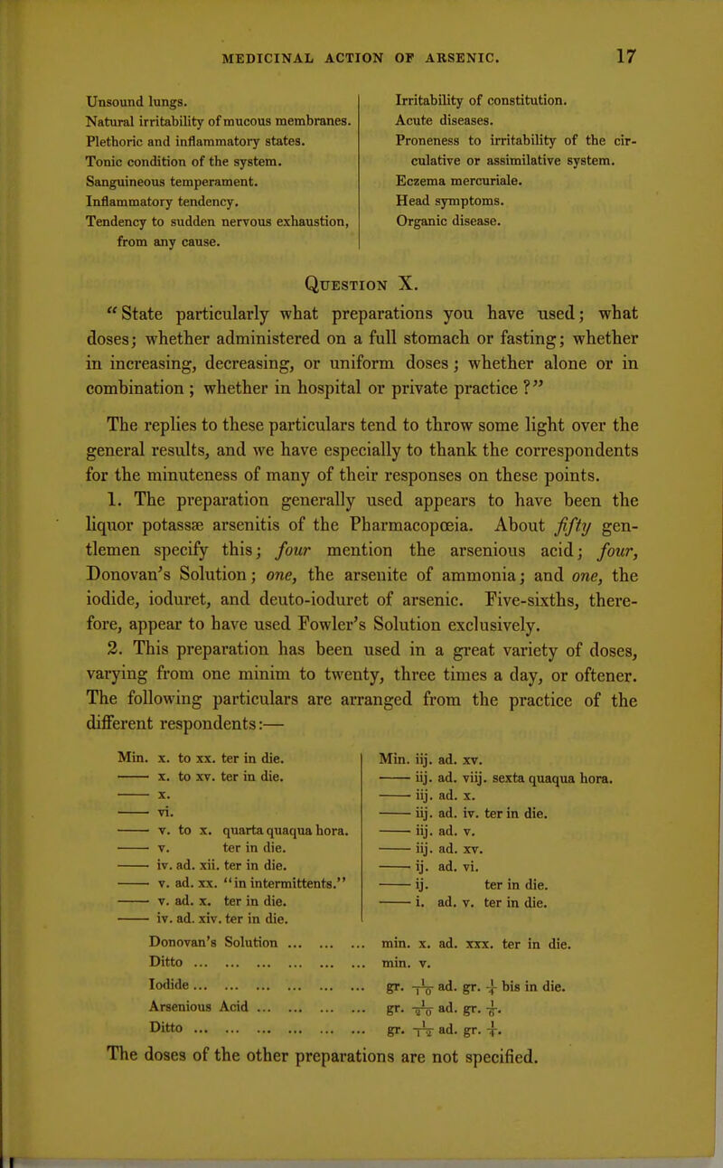 Unsound lungs. Natural irritability of mucous membranes. Plethoric and inflammatory states. Tonic condition of the system. Sanguineous temperament. Inflammatory tendency. Tendency to sudden nervous exhaustion, from any cause. Irritability of constitution. Acute diseases. Proneness to irritability of the cir- culative or assimilative system. Eczema mercuriale. Head symptoms. Organic disease. Question X.  State particularly what preparations you have used; what doses; whether administered on a full stomach or fasting; whether in increasing, decreasing, or uniform doses; whether alone or in combination ; whether in hospital or private practice ? The replies to these particulars tend to throw some light over the general results, and we have especially to thank the correspondents for the minuteness of many of their responses on these points. 1. The preparation generally used appears to have been the liquor potassse arsenitis of the Pharmacopoeia. About fifty gen- tlemen specify this; four mention the arsenious acid; four, Donovan's Solution; one, the arsenite of ammonia; and one, the iodide, ioduret, and deuto-ioduret of arsenic. Five-sixths, there- fore, appear to have used Fowler's Solution exclusively. 2. This preparation has been used in a great variety of doses, vai-ying from one minim to twenty, three times a day, or oftener. The following particulars are arranged from the practice of the different respondents:— Min. x. to xx. ter in die. x. to xv. ter in die. x. vi. v. to x. quarta quaqua hora. v. ter in die. iv. ad. xii. ter in die. v. ad. xx. in intermittents. v. ad. x. ter in die. iv. ad. xiv. ter in die. Donovan's Solution Ditto Iodide Arsenious Acid Ditto Min. iij. ad. xv. iij. ad. viij. sexta quaqua hora. iij. ad. x. iij. ad. iv. ter in die. iij. ad. v. iij. ad. xv. ij. ad. vi. ij. ter in die. i. ad. v. ter in die. min. min. ad. xxx. ter in die. gr. -j\ ad. gr. -| bis in die. gr. gr- gr- tV ad. gr. i- The doses of the other preparations are not specified.