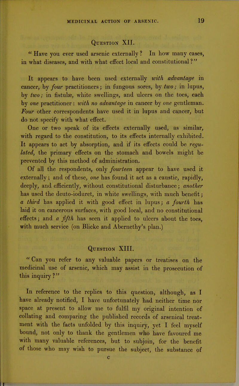 Question XII.  Have you ever used arsenic externally ? In how many cases, in what diseases, and with what effect local and constitutional? It appears to have been used externally with advantage in cancer, by four practitioners; in fungous sores, by two; in lupus, by two; in fistulae, white swellings, and ulcers on the toes, each by one practitioner: with no advantage in cancer by one gentleman. Four other correspondents have used it in lupus and cancer, but do not specify with what effect. One or two speak of its effects externally used, as similar, with regard to the constitution, to its effects internally exhibited. It appears to act by absorption, and if its effects could be regu- lated, the primary effects on the stomach and bowels might be prevented by this method of administration. Of all the respondents, only fourteen appear to have used it externally; and of these, one has found it act as a caustic, rapidly, deeply, and efficiently, without constitutional disturbance; another has used the deuto-ioduret, in white swellings, with much benefit; a third has applied it with good effect in lupus; a fourth has laid it on cancerous surfaces, with good local, and no constitutional effects; and a fifth has seen it applied to ulcers about the toes, with much service (on Blicke and Abernethy's plan.) Question XIII.  Can you refer to any valuable papers or treatises on the medicinal use of arsenic, which may assist in the prosecution of this inquiry ?  In reference to the replies to this question, although, as I have already notified, I have unfortunately had neither time nor space at present to allow me to fulfil my original intention of collating and comparing the published records of arsenical treat- ment with the facts unfolded by this inquiry, yet I feel myself bound, not only to thank the gentlemen who have favoured me with many valuable references, but to subjoin, for the benefit of those who may wish to pursue the subject, the substance of