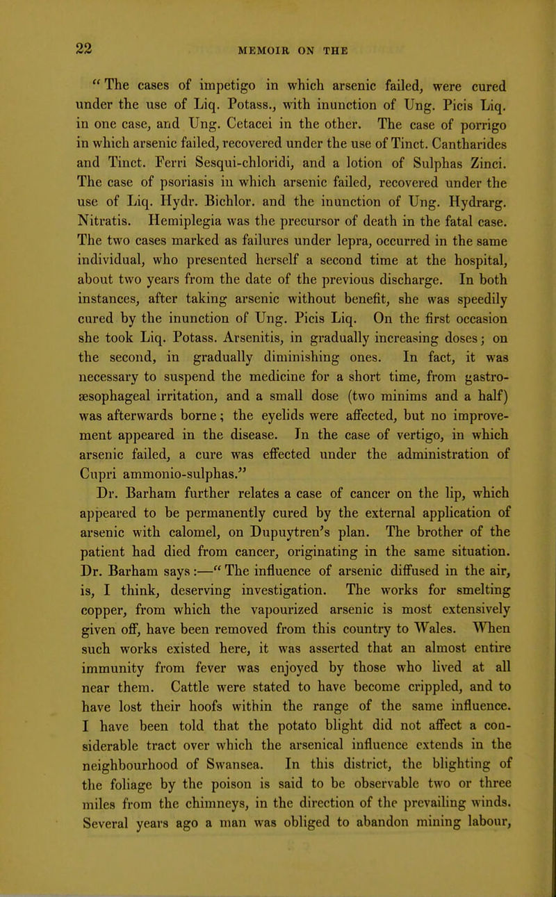  The cases of impetigo in which arsenic failed, were cured under the use of Liq. Potass., with inunction of Ung. Picis Liq. in one case, and Ung. Cetacei in the other. The case of porrigo in which arsenic failed, recovered under the use of Tinct. Cantharides and Tinct. Perri Sesqui-chloridi, and a lotion of Sulphas Zinci. The case of psoriasis in which arsenic failed, recovered under the use of Liq. Hydr. Bichlor. and the inunction of Ung. Hydrarg. Nitratis. Hemiplegia was the precursor of death in the fatal case. The two cases marked as failures under lepra, occurred in the same individual, who presented herself a second time at the hospital, about two years from the date of the previous discharge. In both instances, after taking arsenic without benefit, she was speedily cured by the inunction of Ung. Picis Liq. On the first occasion she took Liq. Potass. Arsenitis, in gradually increasing doses; on the second, in gradually diminishing ones. In fact, it was necessary to suspend the medicine for a short time, from gastro- esophageal irritation, and a small dose (two minims and a half) was afterwards borne; the eyelids were affected, but no improve- ment appeared in the disease. In the case of vertigo, in which arsenic failed, a cure was effected under the administration of Cupri ammonio-sulphas. Dr. Barham further relates a case of cancer on the lip, which appeared to be permanently cured by the external application of arsenic with calomel, on Dupuytren's plan. The brother of the patient had died from cancer, originating in the same situation. Dr. Barham says :— The influence of arsenic diffused in the air, is, I think, deserving investigation. The works for smelting copper, from which the vapourized arsenic is most extensively given off, have been removed from this country to Wales. When such works existed here, it was asserted that an almost entire immunity from fever was enjoyed by those who lived at all near them. Cattle were stated to have become crippled, and to have lost their hoofs within the range of the same influence. I have been told that the potato blight did not affect a con- siderable tract over which the arsenical influence extends in the neighbourhood of Swansea. In this district, the blighting of the foliage by the poison is said to be observable two or three miles from the chimneys, in the direction of the prevailing winds. Several years ago a man was obliged to abandon mining labour,