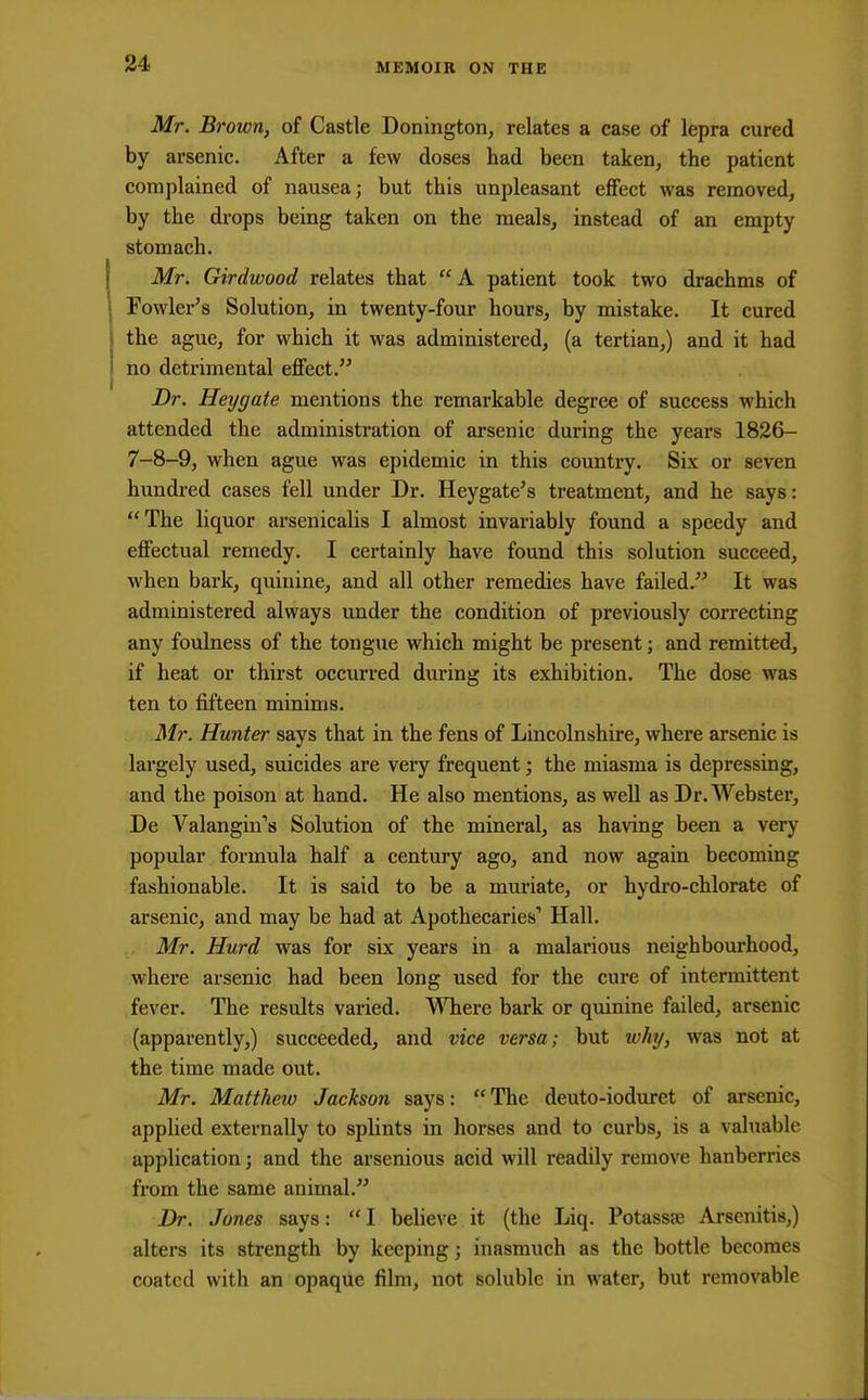 Mr. Brown, of Castle Donington, relates a case of lepra cured by arsenic. After a few doses had been taken, the patient complained of nausea; but this unpleasant effect was removed, by the drops being taken on the meals, instead of an empty stomach. Mr. Girdwood relates that A patient took two drachms of Fowler's Solution, in twenty-four hours, by mistake. It cured the ague, for which it was administered, (a tertian,) and it had no detrimental effect. Dr. Heijgate mentions the remarkable degree of success which attended the administration of arsenic during the years 1826- 7-8-9, when ague was epidemic in this country. Six or seven hundred cases fell under Dr. Heygate's treatment, and he says: The liquor arsenicalis I almost invariably found a speedy and effectual remedy. I certainly have found this solution succeed, when bark, quinine, and all other remedies have failed. It was administered always under the condition of previously correcting any foulness of the tongue which might be present; and remitted, if heat or thirst occurred during its exhibition. The dose was ten to fifteen minims. Mr. Hunter says that in the fens of Lincolnshire, where arsenic is largely used, suicides are very frequent; the miasma is depressing, and the poison at hand. He also mentions, as well as Dr. Webster, De ValanguVs Solution of the mineral, as having been a very popular formula half a century ago, and now again becoming fashionable. It is said to be a muriate, or hydro-chlorate of arsenic, and may be had at Apothecaries'' Hall. Mr. Hurd was for six years in a malarious neighbourhood, where arsenic had been long used for the cure of intermittent fever. The results varied. Where bark or quinine failed, arsenic (apparently,) succeeded, and vice versa; but why, was not at the time made out. Mr. Matthew Jackson says: The deuto-ioduret of arsenic, applied externally to splints in horses and to curbs, is a valuable application; and the arsenious acid will readily remove hanberries from the same animal. Dr. Jones says:  I believe it (the Liq. Potassae Arsenitis,) alters its strength by keeping; inasmuch as the bottle becomes coated with an opaque film, not soluble in water, but removable