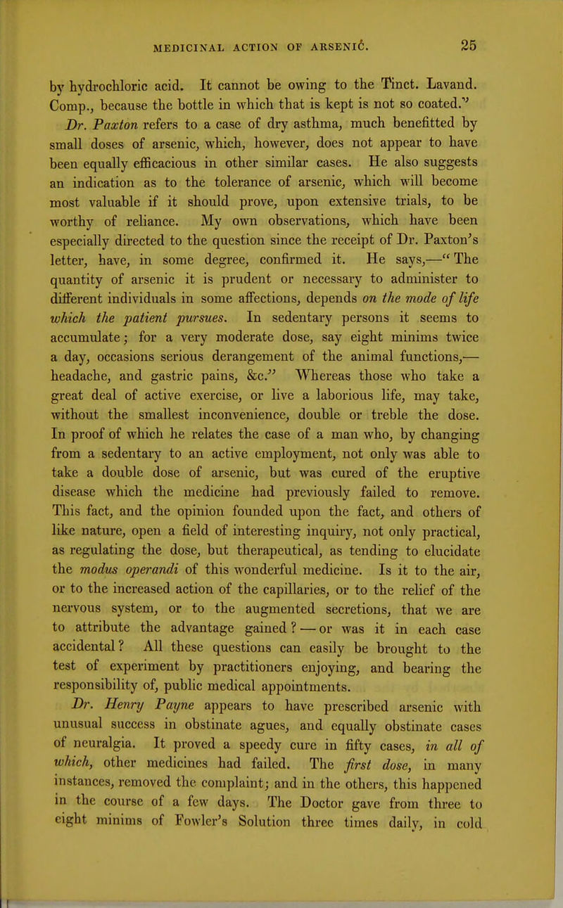 by hydrochloric acid. It cannot be owing to the Tinct. Lavand. Comp., because the bottle in which that is kept is not so coated. Dr. Paxton refers to a case of dry asthma, much benefitted by small doses of arsenic, which, however, does not appear to have been equally efficacious in other similar cases. He also suggests an indication as to the tolerance of arsenic, which will become most valuable if it should prove, upon extensive trials, to be worthy of reliance. My own observations, which have been especially directed to the question since the receipt of Dr. Paxton's letter, have, in some degree, confirmed it. He says,— The quantity of arsenic it is prudent or necessary to administer to diiferent individuals in some affections, depends on the mode of life which the patient pursues. In sedentary persons it seems to accumulate; for a very moderate dose, say eight minims twice a day, occasions serious derangement of the animal functions,— headache, and gastric pains, &c. Whereas those who take a great deal of active exercise, or live a laborious life, may take, without the smallest inconvenience, double or treble the dose. In proof of which he relates the case of a man who, by changing from a sedentary to an active employment, not only was able to take a double dose of arsenic, but was cured of the eruptive disease which the medicine had previously failed to remove. This fact, and the opinion founded upon the fact, and others of like nature, open a field of interesting inquiry, not only practical, as regulating the dose, but therapeutical, as tending to elucidate the modus operandi of this wonderful medicine. Is it to the air, or to the increased action of the capillaries, or to the relief of the nervous system, or to the augmented secretions, that we are to attribute the advantage gained ? — or was it in each case accidental? All these questions can easily be brought to the test of experiment by practitioners enjoying, and bearing the responsibility of, public medical appointments. Dr. Henry Payne appears to have prescribed arsenic with unusual success in obstinate agues, and equally obstinate cases of neuralgia. It proved a speedy cure in fifty cases, in all of which, other medicines had failed. The first dose, in many instances, removed the complaint; and in the others, this happened in the course of a few days. The Doctor gave from three to eight minims of Fowler's Solution three times dailv, in cold