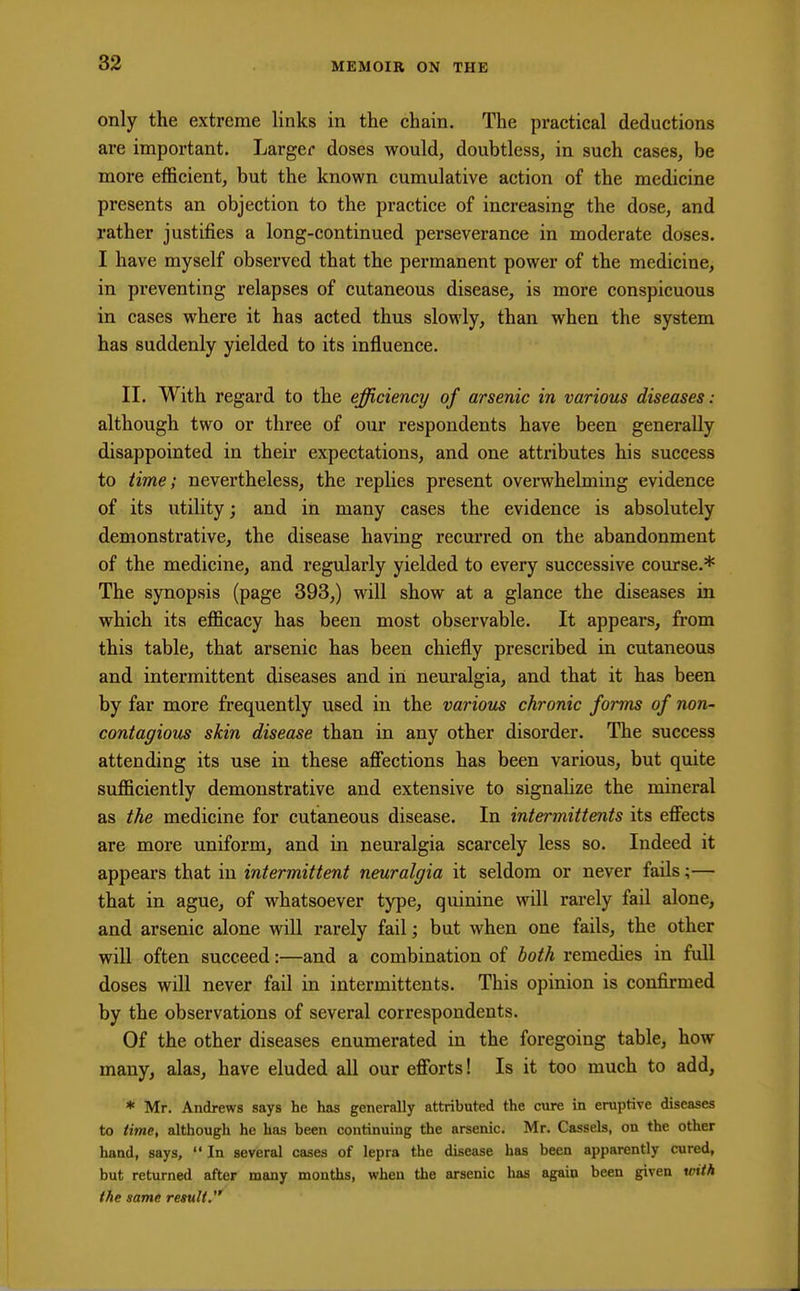 only the extreme links in the chain. The practical deductions are important. Larger doses would, doubtless, in such cases, be more efficient, but the known cumulative action of the medicine presents an objection to the practice of increasing the dose, and rather justifies a long-continued perseverance in moderate doses. I have myself observed that the permanent power of the medicine, in preventing relapses of cutaneous disease, is more conspicuous in cases where it has acted thus slowly, than when the system has suddenly yielded to its influence. II. With regard to the efficiency of arsenic in various diseases: although two or three of our respondents have been generally disappointed in their expectations, and one attributes his success to time; nevertheless, the replies present overwhelming evidence of its utility; and in many cases the evidence is absolutely demonstrative, the disease having recurred on the abandonment of the medicine, and regularly yielded to every successive course.* The synopsis (page 393,) will show at a glance the diseases in which its efficacy has been most observable. It appears, from this table, that arsenic has been chiefly prescribed in cutaneous and intermittent diseases and in neuralgia, and that it has been by far more frequently used in the various chronic forms of non- contagious skin disease than in any other disorder. The success attending its use in these affections has been various, but quite sufficiently demonstrative and extensive to signalize the mineral as the medicine for cutaneous disease. In intermittents its effects are more uniform, and in neuralgia scarcely less so. Indeed it appears that in intermittent neuralgia it seldom or never fails;— that in ague, of whatsoever type, quinine will rarely fail alone, and arsenic alone will rarely fail; but when one fails, the other will often succeed:—and a combination of both remedies in full doses will never fail in intermittents. This opinion is confirmed by the observations of several correspondents. Of the other diseases enumerated in the foregoing table, how many, alas, have eluded all our efforts! Is it too much to add, * Mr. Andrews says he has generally attributed the cure in eruptive diseases to time, although he has been continuing the arsenic. Mr. Cassels, on the other hand, says,  In several cases of lepra the disease has been apparently cured, but returned after many months, when the arsenic has again been given with the same result.'