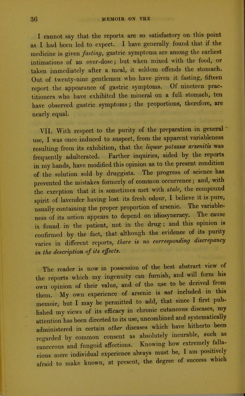 I cannot say that the reports are so satisfactory on this point as I had been led to expect. I have generally found that if the medicine is given fasting, gastric symptoms are among the earliest intimations of an over-dose; but when mixed with the food, or taken immediately after a meal, it seldom offends the stomach. Out of twenty-nine gentlemen who have given it fasting, fifteen report the appearance of gastric symptoms. Of nineteen prac- titioners who have exhibited the mineral on a full stomach, ten have observed gastric symptoms; the proportions, therefore, are nearly equal. VII. With respect to the purity of the preparation in general use, I was once induced to suspect, from the apparent variableness resulting from its exhibition, that the liquor potassa arsenitis was frequently adulterated. Farther inquiries, aided by the reports in my hands, have modified this opinion as to the present condition of the solution sold by druggists. The progress of science has prevented the mistakes formerly of common occurrence; and, with the exception that it is sometimes met with stale, the compound spirit of lavender having lost its fresh odour, I believe it is pure, usually containing the proper proportion of arsenic. The variable- ness of its action appears to depend on idiosyncracy. The cause is found in the patient, not in the drug; and this opinion is confirmed by the fact, that although the evidence of its purity varies in different reports, there is no corresponding discrepancy in the description of its effects. The reader is now in possession of the best abstract view of the reports which my ingenuity can furnish, and will form his own opinion of their value, and of the use to be derived from them. My own experience of arsenic is not included m this memoir, but I may be permitted to add, that since I first pub- lished my views of its efficacy in chronic cutaneous diseases, my attention has been directed to its use, uncombined and systematically administered in certain other diseases which have hitherto been regarded by common consent as absolutely incurable, such as cancerous and fungoid affections. Knowing how extremely falla- cious mere individual experience always must be, I am positively afraid to make known, at present, the degree of success which