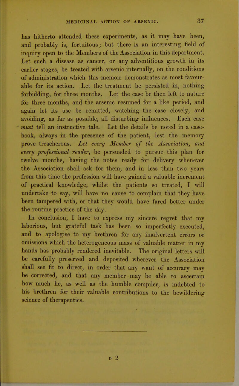 has hitherto attended these experiments, as it may have been, and probably is, fortuitous; but there is an interesting field of inquiry open to the Members of the Association in this department. Let such a disease as cancer, or any adventitious growth in its earlier stages, be treated with arsenic internally, on the conditions of administration which this memoir demonstrates as most favour- able for its action. Let the treatment be persisted in, nothing forbidding, for three months. Let the case be then left to nature for three months, and the arsenic resumed for a like period, and again let its use be remitted, watching the case closely, and avoiding, as far as possible, all disturbing influences. Each case must tell an instructive tale. Let the details be noted in a case- book, always in the presence of the patient, lest the memory prove treacherous. Let every Member of the Association, and every professional reader, be persuaded to pursue this plan for twelve months, having the notes ready for delivery whenever the Association shall ask for them, and in less than two years from this time the profession will have gained a valuable increment of practical knowledge, whilst the patients so treated, I will undertake to say, will have no cause to complain that they have been tampered with, or that they would have fared better under the routine practice of the day. In conclusion, I have to express my sincere regret that my laborious, but grateful task has been so imperfectly executed, and to apologise to my brethren for any inadvertent errors or omissions which the heterogeneous mass of valuable matter in my hands has probably rendered inevitable. The original letters will be carefully preserved and deposited wherever the Association shall see fit to direct, in order that any want of accuracy may be corrected, and that any member may be able to ascertain how much he, as well as the humble compiler, is indebted to his brethren for their valuable contributions to the bewildering science of therapeutics.