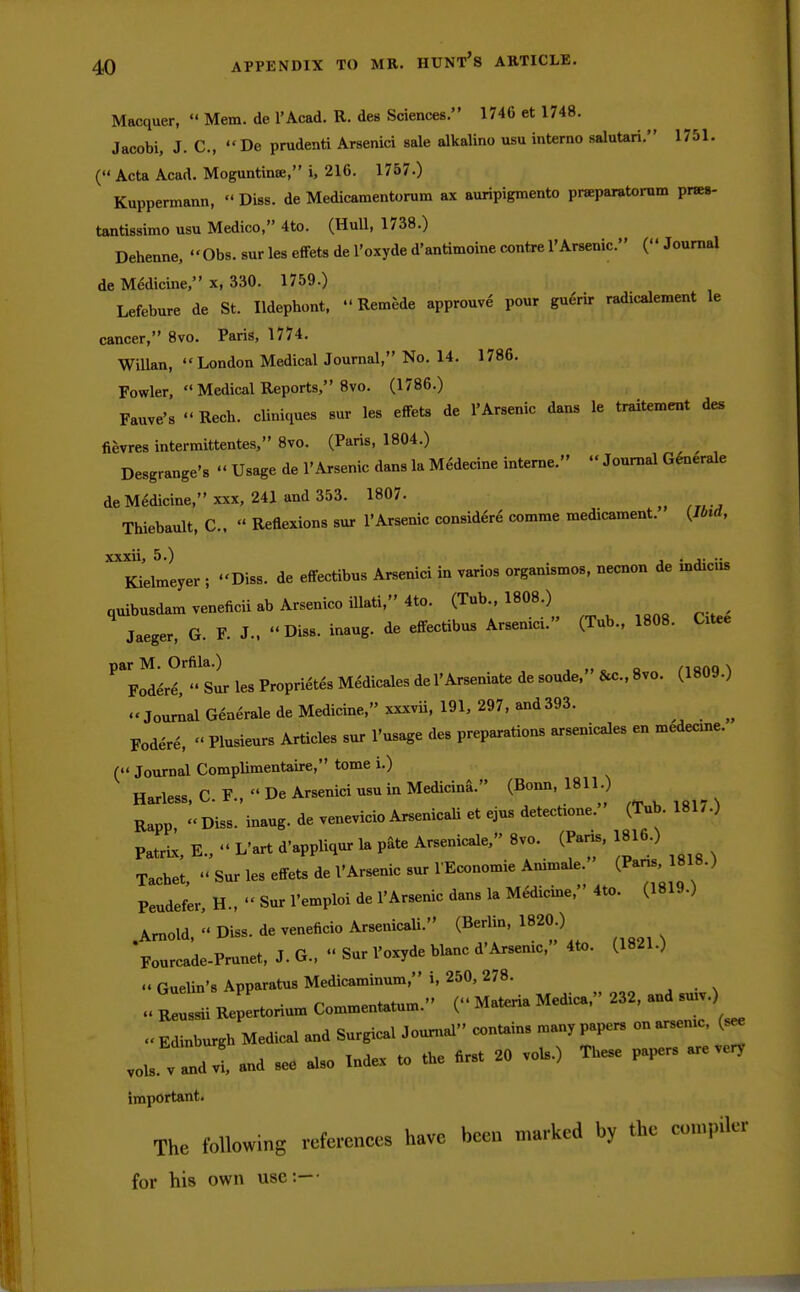 APPENDIX TO MB. HUNT'S ARTICLE. Macquer,  Mem. de l'Acad. R. des Sciences. 1746 et 1748. Jacobi, J. C, De prudenti Arsenici sale alkaline usu interno salutari. 1751. ( Acta Acad. Moguntinse, i, 216. 1757.) Kuppermann,  Diss, de Medicamentorum ax auripigmento pneparatorum pnea- tantissimo usu Medico, 4to. (Hull, 1738.) Dehenne, Obs. sur les effets de l'oxyde d'antimoine centre 1'Arsenic. ( Journal de Medicine, x, 330. 1759.) Lefebure de St. Ildephont,  Remede approuve pour guerir radicalement le cancer, 8vo. Paris, 1774. Willan,  London Medical Journal, No. 14. 1786. Fowler,  Medical Reports, 8vo. (1786.) Fauve's Rech. cliniques sur les effets de 1'Arsenic dans le traitement des fievres intermittentes, 8vo. (Paris, 1804.) Desgrange's  Usage de 1'Arsenic dans la Medecine interne.  Journal Generate de Medicine, xxx, 241 and 353. 1807. , Thiebault, C,  Reflexions sur 1*Arsenic considere comme med1Cament. (Ibid, xxxii, 5.) -j - Kielmeyer ; Diss, de effectibus Arsenici in varies organismos, necnon de ind^ns quibusdamveneficiiabArsenicoillati,4to. (Tub., 1808.) Jaeger, G. F. J., Diss, inaug. de effectibus Arsenici. (Tub., 1808. Cxtee par M. Orfila.) , Fodere, Sur les Proprietes Medicales de 1'Arseniate de sonde, &c.,8vo. (1809.) « Journal Generale de Medicine, xxxvii, 191, 297, and393. ^ Fodere, » Plusieurs Articles sur l'usage des preparations arsenicales en medecme. ( Journal Complimentaire, tome i.) ' Harless, C. F.,  De Arsenici usu in Medicina. (Bonn, 1811.) Rapp, Diss, inaug. de venevicio Arsenical! et ejus detects. (Tub. 181/.) Patrix, E.,  L'art d'appliqur la pate Arsenicale, 8vo. (Paris, 1816.) Tachet,  Sur les effets de VArsenic sur lEconomie Ammale. (Pans.1818.) Peudefer, H.,  Sur l'emploi de 1'Arsenic dans la Medicine, 4to. (1819.) .Arnold, « Diss, de veneficio Arsenicli. (Berlin, 1820 ) Fourcade-Prunet, J. G.,  Sur l'oxyde blanc d'Arsenic, 4to. (1821.)  Guelin's Apparatus Medicaminum, i, 250, 278. OuelinsApp „ Materia Medica, 232, and suiv.) « Reussii Repertorium Commentatum. ^arena « Edinburgh Medical and Surgical Journal contains many papers on arsemc, (see vois v andvi, and see also Index to the flrst 20 vols.) These papers are very important. The following references have been marked by the commler for his own use:—-