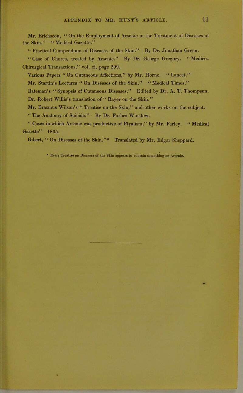 Mr. Erichseon,  On the Employment of Arsenic in the Treatment of Diseases of the Skin.  Medical Gazette.  Practical Compendium of Diseases of the Skin. By Dr. Jonathan Green. Case of Chorea, treated by Arsenic. By Dr. George Gregory.  Medico- Chirurgical Transactions, vol. xi, page 299. Various Papers  On Cutaneous Affections, by Mr. Home.  Lancet. Mr. Startin's Lectures  On Diseases of the Skin.  Medical Times. Batetnan's  Synopsis of Cutaneous Diseases. Edited by Dr. A. T. Thompson. Dr. Robert Willis's translation of  Rayer on the Skin. Mr. Erasmus Wilson's  Treatise on the Skin, and other works on the subject.  The Anatomy of Suicide. By Dr. Forbes Winslow.  Cases in which Arsenic was productive of Ptyalism, by Mr. Farley.  Medical Gazette 1835. Gibert,  On Diseases of the Skin.* Translated by Mr. Edgar Sheppard. • Every Treatise on Diseases of the Skin appears to contain something on Arsenic.