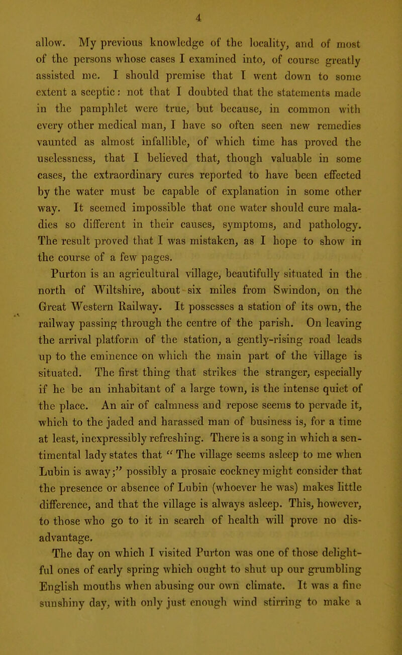 allow. My previous knowledge of the locality, and of most of the persons whose cases I examined into, of course greatly assisted me. I should premise that I went down to some extent a sceptic: not that I doubted that the statements made in the pamphlet were true, but because, in common with every other medical man, I have so often seen new remedies vaunted as almost infallible, of which time has proved the nselessness, that I believed that, though valuable in some cases, the extraordinary cures reported to have been effected by the water must be capable of explanation in some other way. It seemed impossible that one water should cure mala- dies so different in their causes, symptoms, and pathology. The result proved that I was mistaken, as I hope to show in the course of a few pages. Purton is an agricultural village, beautifully situated in the north of Wiltshire, about six miles from Swindon, on the Great Western Railway. It possesses a station of its own, the railway passing through the centre of the parish. On leaving the arrival platform of the station, a gently-rising road leads up to the eminence on which the main part of the village is situated. The first thing that strikes the stranger, especially if he be an inhabitant of a large town, is the intense quiet of the place. An air of calmness and repose seems to pervade it, •which to the jaded and harassed man of business is, for a time at least, inexpressibly refreshing. There is a song in which a sen- timental lady states that  The village seems asleep to me when Lubin is away; possibly a prosaic cockney might consider that the presence or absence of Lubin (whoever he was) makes little difference, and that the village is always asleep. This, however, to those who go to it in search of health will prove no dis- advantage. The day on which I visited Purton was one of those delight- ful ones of early spring which ought to shut up our grumbling English mouths when abusing our own climate. It was a fine sunshiny day, with only just enough wind stirring to make a