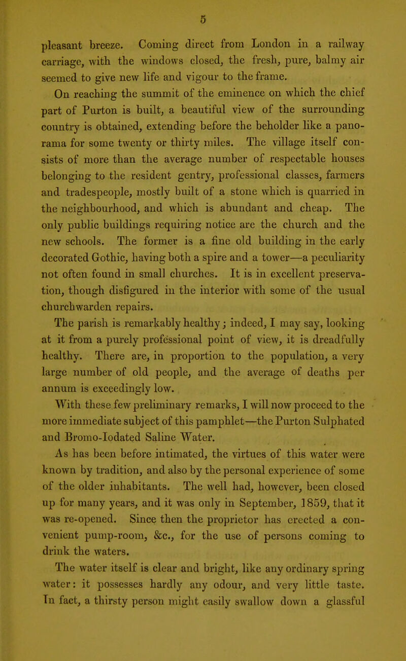 pleasant breeze. Coming direct from London in a railway carriage, with the windows closed, the fresh, pure, balmy air seemed to give new life and vigour to the frame. On reaching the summit of the eminence on which the chief part of Purton is built, a beautiful view of the surrounding coimtry is obtained, extending before the beholder like a pano- rama for some twenty or thirty miles. The village itself con- sists of more than the average number of respectable houses belonging to the resident gentry, professional classes, farmers and tradespeople, mostly built of a stone which is quarried in the neighbourhood, and which is abundant and cheap. The only public buildings requiring notice are the church and the new schools. The former is a fine old building in the early decorated Gothic, having both a spire and a tower—a peculiarity not often found in small churches. It is in excellent preserva- tion, though disfigured in the interior with some of the usual churchwarden repairs. The parish is remarkably healthy; indeed, I may say, looking at it from a purely professional point of view, it is dreadfully healthy. There are, in proportion to the population, a very large number of old people, and the average of deaths per annum is exceedingly low. With these few preliminary remarks, I will now proceed to the more immediate subject of this pamphlet—the Pui'ton Sulphated and Bromo-Iodated Saline Water. As has been before intimated, the virtues of this water were known by tradition, and also by the personal experience of some of the older inhabitants. The well had, however, been closed up for many years, and it was only in September, 1859, that it was re-opened. Since then the proprietor has erected a con- venient pump-room, &c., for the use of persons coming to drink the waters. The water itself is clear and bright, like any ordinary spring water: it possesses hardly any odour, and very little taste. Tn fact, a thirsty person might easily swallow down a glassful