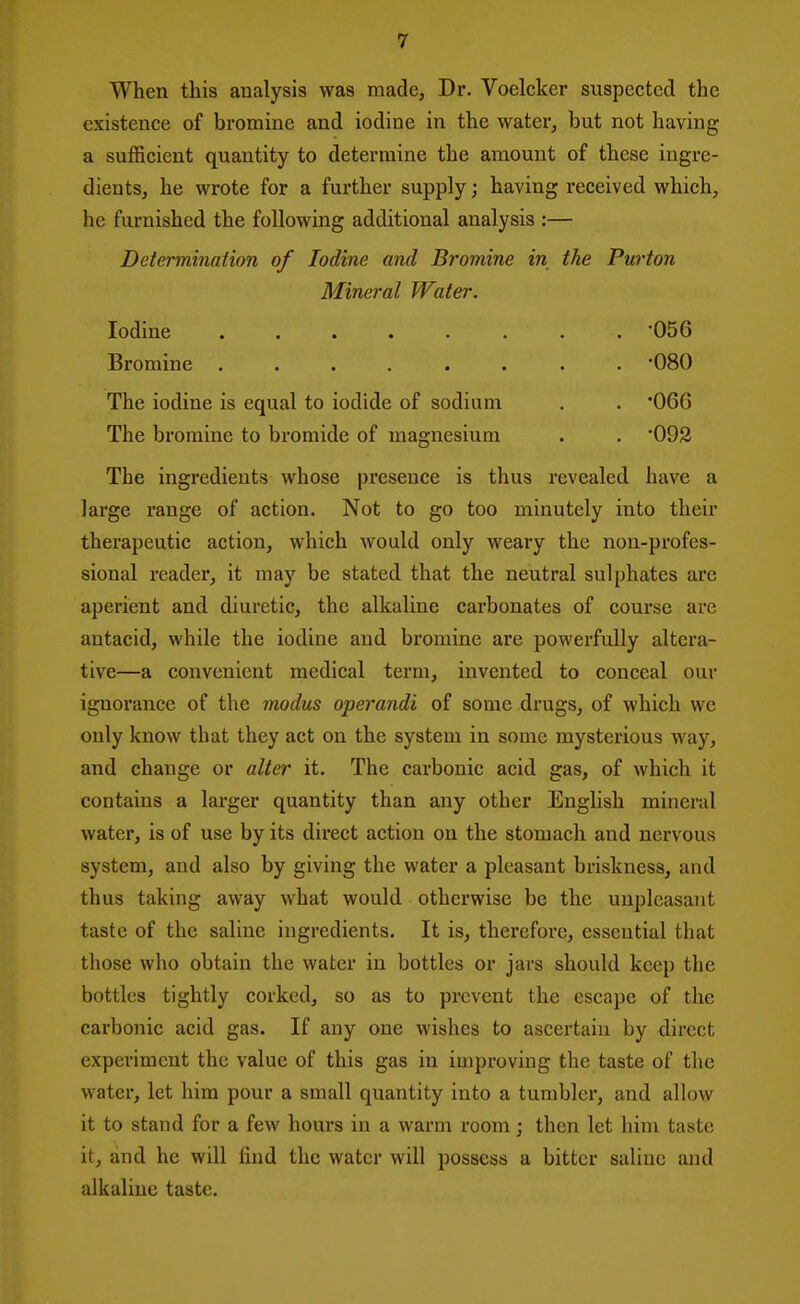 When this analysis was made, Dr. Voelcker suspected the existence of bromine and iodine in the water, but not having a sufficient quantity to determine the amount of these ingre- dients, he wrote for a further supply; having received which, he furnished the following additional analysis :— Deierminaiion of Iodine and Bromine in the Purton Mineral Water. Iodine ........ '056 Bromine ........ 080 The iodine is equal to iodide of sodium . . '060 The bromine to bromide of magnesium . . 092 The ingredients whose presence is thus revealed have a large range of action. Not to go too minutely into their therapeutic action, which would only weary the non-profes- sional reader, it may be stated that the neutral sulphates are aperient and diuretic, the alkaline carbonates of course are antacid, while the iodine and bromine are powerfully altera- tive—a convenient medical term, invented to conceal our ignorance of the modus operandi of some drugs, of which we only know that they act on the system in some mysterious way, and change or alter it. The carbonic acid gas, of which it contains a lai-ger quantity than any other English mineral water, is of use by its direct action on the stomach and nervous system, and also by giving the water a pleasant briskness, and thus taking away what would otherwise be the unpleasant taste of the saline ingredients. It is, therefore, essential that those who obtain the water in bottles or jars should keep the bottles tightly corked, so as to prevent the escape of the carbonic acid gas. If any one wishes to ascertain by direct experiment the value of this gas in improving the taste of the water, let him pour a small quantity into a tumbler, and allow it to stand for a few hours in a warm room; then let him taste it, and he will find the water will possess a bitter saline and alkaline taste.