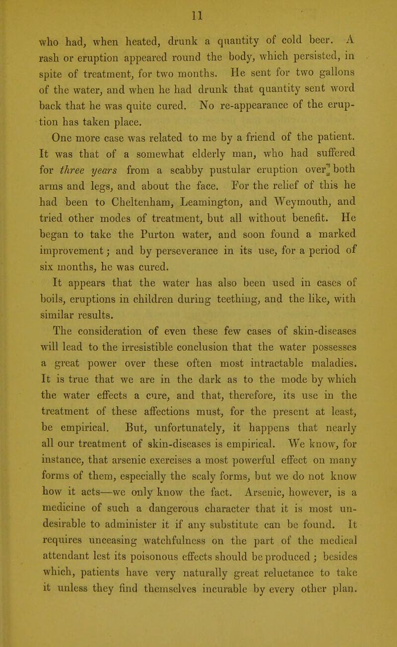 who had, when heated, drunk a quantity of cold beer. A rash or eruption appeared round the body, which persisted, in spite of treatment, for two months. He sent for two gallons of the water, and when he had drunk that quantity sent word back that he was quite cured. No re-appearance of the erup- tion has taken place. One more case was related to me by a friend of the patient. It was that of a somewhat elderly man, who had suffered for three years from a scabby pustular eruption over^both arms and legs, and about the face. For the relief of this he had been to Cheltenham, Leamington, and Weymouth, and tried other modes of treatment, but all without benefit. He began to take the Purton water, and soon found a marked improvement; and by perseverance in its use, for a period of six months, he was cured. It appears that the water has also been used in cases of boils, eruptions in children during teething, and the like, with similar results. The consideration of even these few cases of skin-diseases will lead to the irresistible conclusion that the water possesses a great power over these often most intractable maladies. It is true that we are in the dark as to the mode by which the water effects a cure, and that, therefore, its use in the treatment of these affections must, for the present at least, be empirical. But, unfortunately, it happens that nearly all our treatment of skin-diseases is empirical. We know, for instance, that arsenic exercises a most powerful effect on many forms of them, especially the scaly forms, but we do not know how it acts—we only know the fact. Arsenic, however, is a medicine of such a dangerous character that it is most un- desirable to administer it if any substitute can be found. It requires unceasing watchfulness on the part of the medical attendant lest its poisonous effects should be produced ; besides which, patients have very naturally great reluctance to take it unless they find themselves incurable by every other plan.