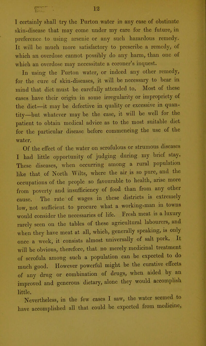 skin-disease that may come under my care for the future, in preference to using arsenic or any such hazardous remedy. It will be much more satisfactory to prescribe a remedy, of which an overdose cannot possibly do any harm, than one of which an overdose may necessitate a coroner's inquest. In using the Purton water, or indeed any other remedy, for the cure of skin-diseases, it will be necessary to bear in mind that diet must be carefully attended to. Most of these cases have their origin in some irregularity or impropriety of the diet—it may be defective in quality or excessive in quan- tity—but whatever may be the case, it will be well for the patient to obtain medical advice as to the most suitable diet for the particular disease before commencing the use of the water. Of the effect of the water on scrofulous or strumous diseases I had little opportunity of judging daring my brief stay. These diseases, when occurring among a rural population like that of North Wilts, where the air is so pure, and the occupations of the people so favourable to health, arise more from poverty and insufficiency of food than from any other cause. The rate of wages in these districts is extremely low, not sufficient to procure what a working-man in to^vns would consider the necessaries of life. Fresh meat is a luxury rarely seen on the tables of these agricultural labourers, and when they have meat at all, which, generally speaking, is only once a week, it consists almost universally of salt pork. It will be obvious, therefore, that no merely medicinal treatment of scrofula among such a population can be expected to do much good. However powerful might be the curative effects of any drug or combination of drugs, when aided by an improved and generous dietary, alone they would accomplish little. Nevertheless, in the few cases I saw, the water seemed to have accomplished all that could be expected from medicine.