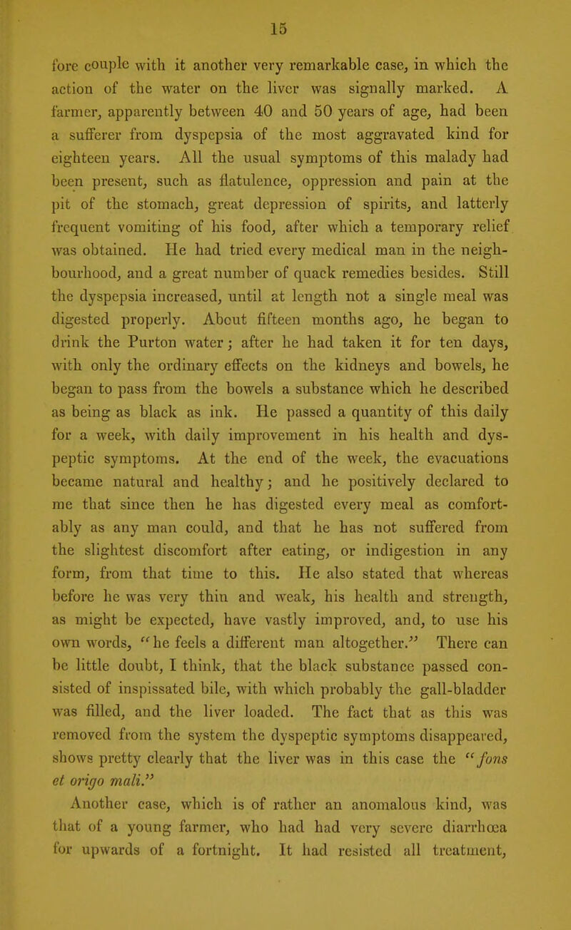 {'ore couple with it another very remarkable case, in which the action of the water on the liver was signally marked. A farmer, apparently between 40 and 50 years of age, had been a suflFerer from dyspepsia of the most aggravated kind for eighteen years. All the usual symptoms of this malady had been present, such as flatulence, oppression and pain at the pit of the stomach, great depression of spirits, and latterly frequent vomiting of his food, after which a temporary relief was obtained. He had tried every medical man in the neigh- bourhood, and a great number of quack remedies besides. Still the dyspepsia increased, until at length not a single meal was digested properly. About fifteen months ago, he began to drink the Purton water; after he had taken it for ten days, with only the ordinary eflFects on the kidneys and bowels, he began to pass from the bowels a substance which he described as being as black as ink. He passed a quantity of this daily for a week, with daily improvement in his health and dys- peptic symptoms. At the end of the week, the evacuations became natural and healthy; and he positively declared to me that since then he has digested every meal as comfort- ably as any man could, and that he has not suffered from the slightest discomfort after eating, or indigestion in any form, from that time to this. He also stated that whereas before he was very thin and weak, his health and strength, as might be expected, have vastly improved, and, to use his own words, he feels a different man altogether. There can be little doubt, I think, that the black substance passed con- sisted of inspissated bile, with which probably the gall-bladder was filled, and the liver loaded. The fact that as this was removed from the system the dyspeptic symptoms disappeared, shows pretty clearly that the liver was in this case the fans et origo mali. Another case, which is of rather an anomalous kind, was that of a young farmer, who had had very severe diarrhoea for upwards of a fortnight. It had resisted all treatment,