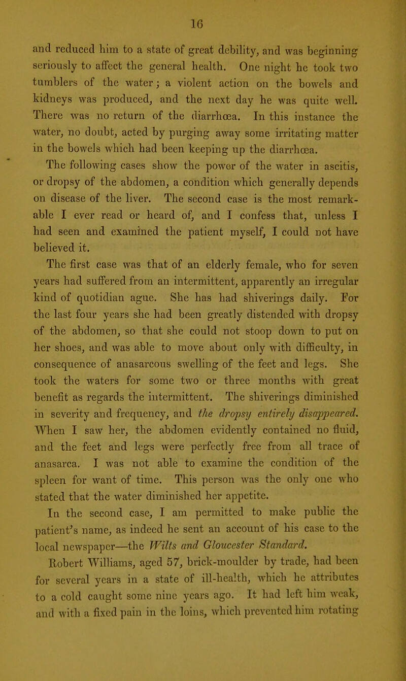 and reduced him to a state of great debility, and was beginning seriously to affect the general health. One night he took two tumblers of the water; a violent action on the bowels and kidneys was produced, and the next day he was quite well. There was no return of the diarrhoea. In this instance the water, no doubt, acted by purging away some irritating matter in the bowels which had been keeping up the diarrhoea. The following cases show the power of the water in ascitis, or dropsy of the abdomen, a condition which generally depends on disease of the liver. The second case is the most remark- able I ever read or heard of, and I confess that, unless I had seen and examined the patient myself, I could not have believed it. The first case was that of an elderly female, who for seven years had suffered from an intermittent, apparently an irregular kind of quotidian ague. She has had shiverings daily. For the last four years she had been gi'eatly distended with dropsy of the abdomen, so that she could not stoop down to put on her shoes, and was able to move about only with difficulty, in consequence of anasarcous swelling of the feet and legs. She took the waters for some two or three months with great benefit as regards the intermittent. The shiverings diminished in severity and frequency, and the dropsy entirely disappeared. When I saw her, the abdomen evidently contained no fluid, and the feet and legs were perfectly free from all trace of anasarca. I was not able to examine the condition of the spleen for want of time. This person was the only one who stated that the water diminished her appetite. In the second case, I am permitted to make public the patient's name, as indeed he sent an account of his case to the local newspaper—the Wilts and Gloucester Standard. Eobert Williams, aged 57, brick-moulder by trade, had been for several years in a state of ill-health, which he attributes to a cold caught some nine years ago. It had left him weak, and with a fixed pain in the loins, which prevented him rotating