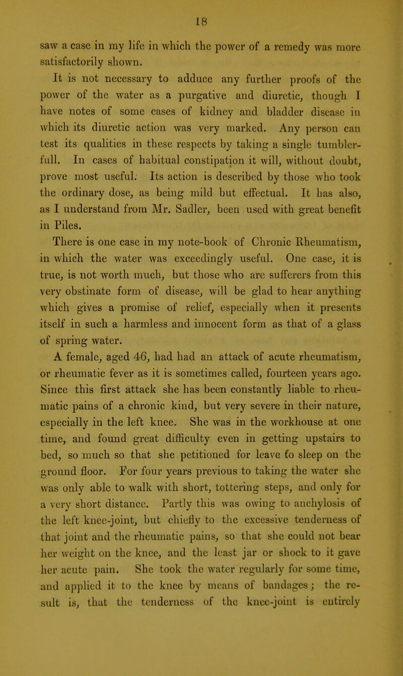 saw a case in my life in which the power of a remedy was more satisfactorily shown. It is not necessary to adduce any further proofs of the power of the water as a purgative and diuretic, though I have notes of some cases of kidney and bladder disease in which its diuretic action was very marked. Any person can test its qualities in these respects by taking a single tumbler- full. In cases of habitual constipation it will, without doubt, prove most useful. Its action is described by those who took the ordinary dose, as being mild but effectual. It has also, as I understand from Mr. Sadler, been used with great benefit in Piles. There is one case in my note-book of Chronic Rheumatism, in which the water was exceedingly useful. One case, it is true, is not worth much, but those who are sufferers from this very obstinate form of disease, will be glad to hear anything which gives a promise of relief, especially when it presents itself in such a harmless and innocent form as that of a glass of spring water. A female, aged 46, had had an attack of acute rheumatism, or rheumatic fever as it is sometimes called, fourteen years ago. Since this first attack she has been constantly liable to rheu- matic pains of a chronic kind, but very severe in their nature, especially in the left knee. She was in the workhouse at one time, and found great difficulty even in getting upstairs to bed, so much so that she petitioned for leave €o sleep on the gi'ound floor. Por four years previous to taking the water she was only able to walk with short, tottering steps, and only for a very short distance. Partly this was owing to anchylosis of the left knee-joint, but chiefly to the excessive tenderness of that joint and the rheumatic pains, so that she could not bear her weight on the knee, and the least jar or shock to it gave her acute pain. She took the water regularly for some time, and applied it to the knee by means of bandages; the re- sult is, that the tenderness of the knee-joint is eutii-cly