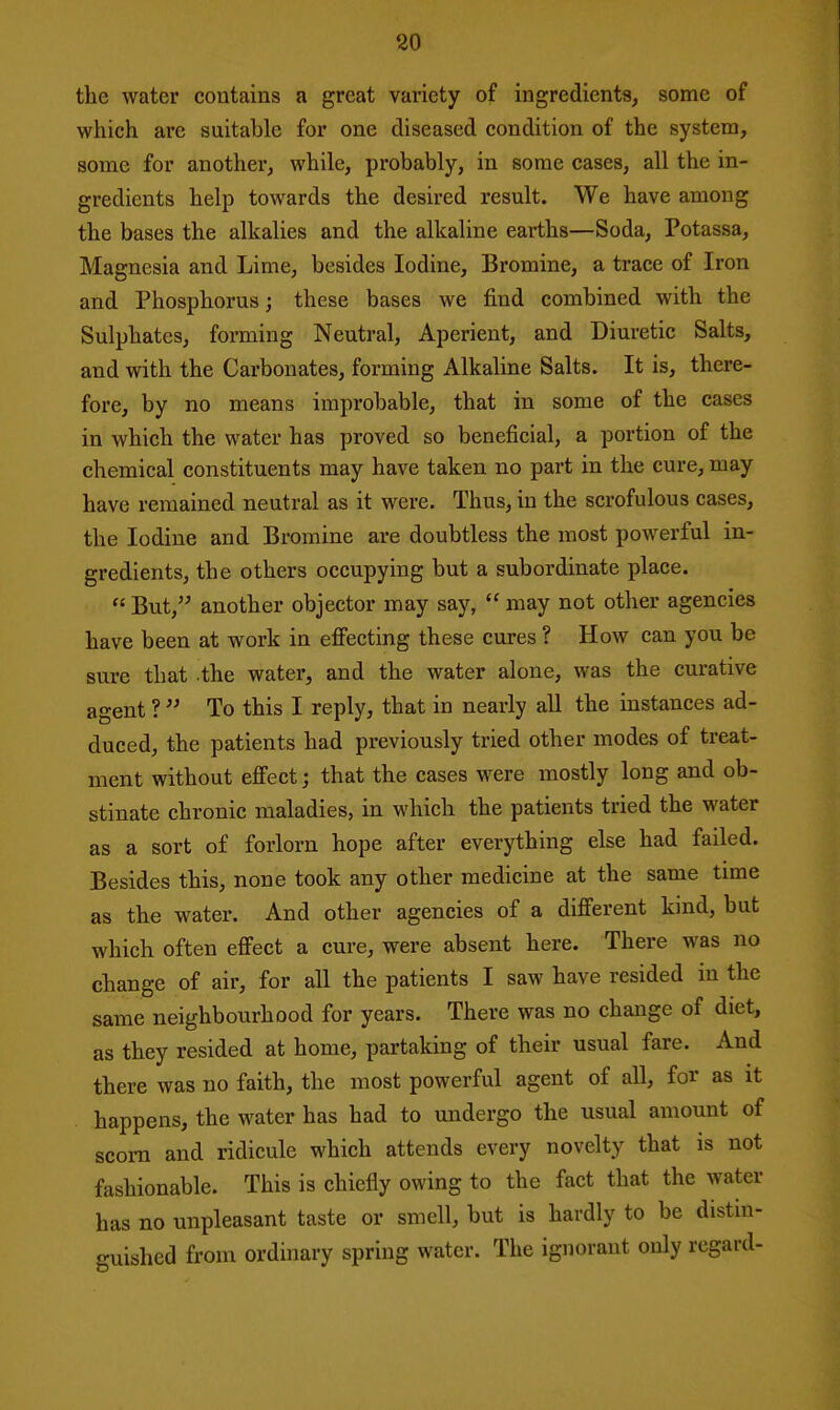 the water contains a great variety of ingredients, some of which are suitable for one diseased condition of the system, some for another, while, probably, in some cases, all the in- gredients help towards the desired result. We have among the bases the alkalies and the alkaline earths—Soda, Potassa, Magnesia and Lime, besides Iodine, Bromine, a trace of Iron and Phosphorus; these bases we find combined with the Sulphates, forming Neutral, Aperient, and Diuretic Salts, and with the Carbonates, forming Alkaline Salts. It is, there- fore, by no means improbable, that in some of the cases in which the water has proved so beneficial, a portion of the chemical constituents may have taken no part in the cure, may have remained neutral as it were. Thus, in the scrofulous cases, the Iodine and Bromine are doubtless the most powerful in- gredients, the others occupying but a subordinate place.  But, another objector may say,  may not other agencies have been at work in efiecting these cures ? How can you be sure that the water, and the water alone, was the curative agent ?  To this I reply, that in nearly all the instances ad- duced, the patients had previously tried other modes of treat- ment without efi'ect; that the cases were mostly long and ob- stinate chronic maladies, in which the patients tried the water as a sort of forlorn hope after everything else had failed. Besides this, none took any other medicine at the same time as the water. And other agencies of a different kind, but which often effect a cure, were absent here. There was no change of air, for all the patients I saw have resided in the same neighbourhood for years. There was no change of diet, as they resided at home, partaking of their usual fare. And there was no faith, the most powerful agent of all, for as it happens, the water has had to undergo the usual amount of scorn and ridicule which attends every novelty that is not fashionable. This is chiefly owing to the fact that the water has no unpleasant taste or smell, but is hardly to be distin- guished from ordinary spring water. The ignorant only regard-