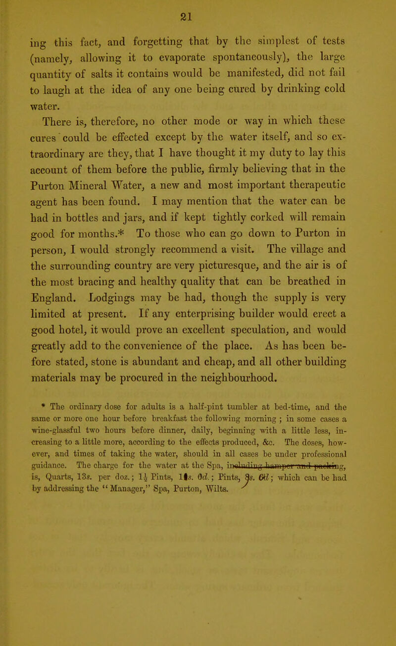 ing this fact, and forgetting that by the simplest of tests (namely, allowing it to evaporate spontaneously), the large quantity of salts it contains would be manifested, did not fail to laugh at the idea of any one being cured by drinking cold water. There is, therefore, no other mode or way in which these cures could be effected except by the water itself, and so ex- traordinaiy are they, that I have thought it my duty to lay this account of them before the public, firmly believing that in the Purton Mineral Water, a new and most important therapeutic agent has been found. I may mention that the water can be had in bottles and jars, and if kept tightly corked will x'emain good for months.* To those who can go down to Purton in person, I would strongly recommend a visit. The village and the suiTounding country are very picturesque, and the air is of the most bracing and healthy quality that can be breathed in England. Lodgings may be had, though the supply is very limited at present. If any enterprising builder would erect a good hotel, it would prove an excellent speculation, and would greatly add to the convenience of the place. As has been be- fore stated, stone is abundant and cheap, and all other building materials may be procured in the neighboui'hood. * The ordinary dose for adults is a half-pint tumbler at bed-time, and the same or more one hour before breakfast the following morning ; in some cases a wine-glassful two hours before dinner, daily, beginning with a little less, in- creasing to a little more, according to the effects produced, &c. The doses, how- ever, and times of taking the water, should in all cases be under professional guidance. The charge for the water at the Spa, i. . | , ^^^^ lmliing, is. Quarts, 13s. per doz.; I4 Pints, Us. fld; Pints, 8s. 6kl; which can be had by addressing the  Manager, Spa, Purton, Wilts. ■'^