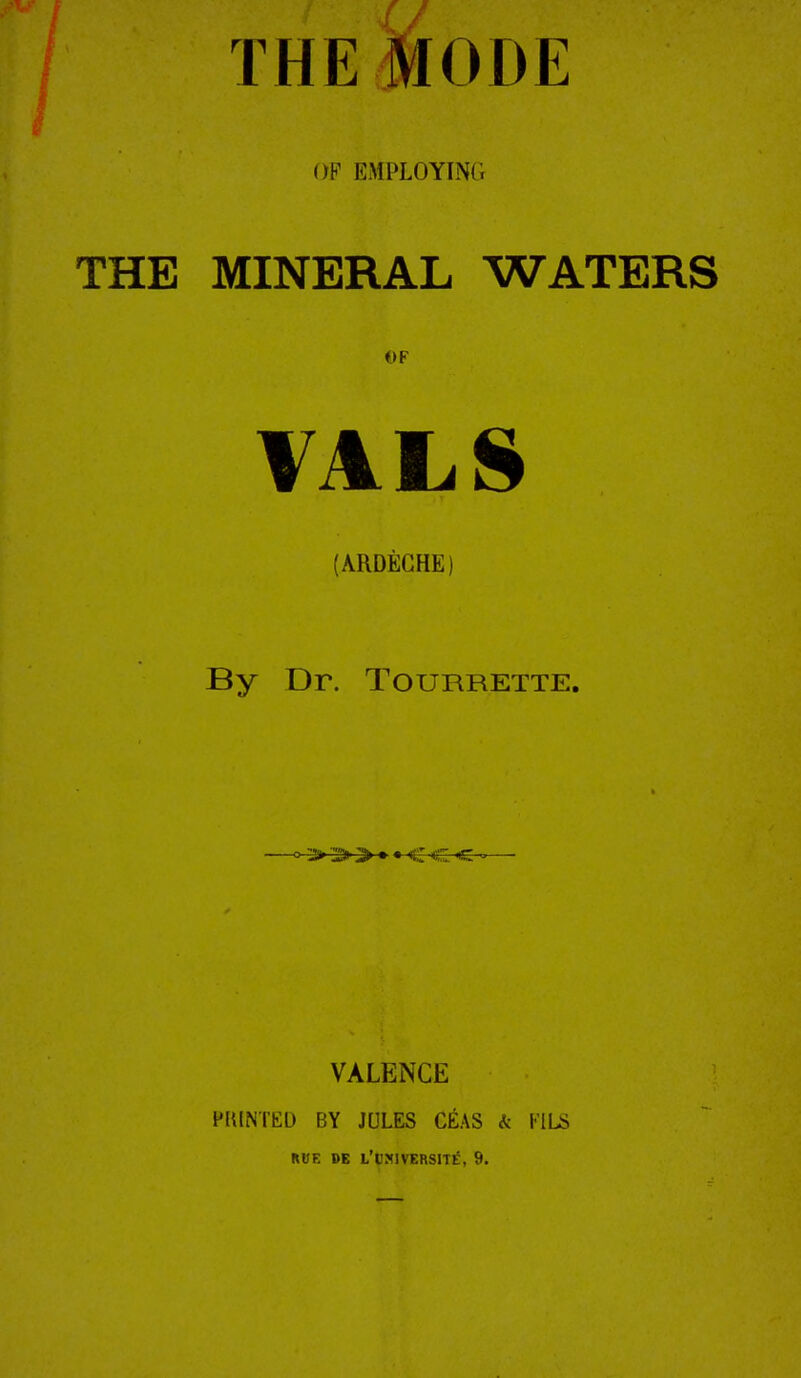 THE Mode OP EMPLOYING THE MINERAL WATERS OF VALS (ARDEGHE) By Dr. Tourrette. VALENCE PIUNTED BY JULES CEAS k VllS RUE DE L'UMIVERSITE, 9.