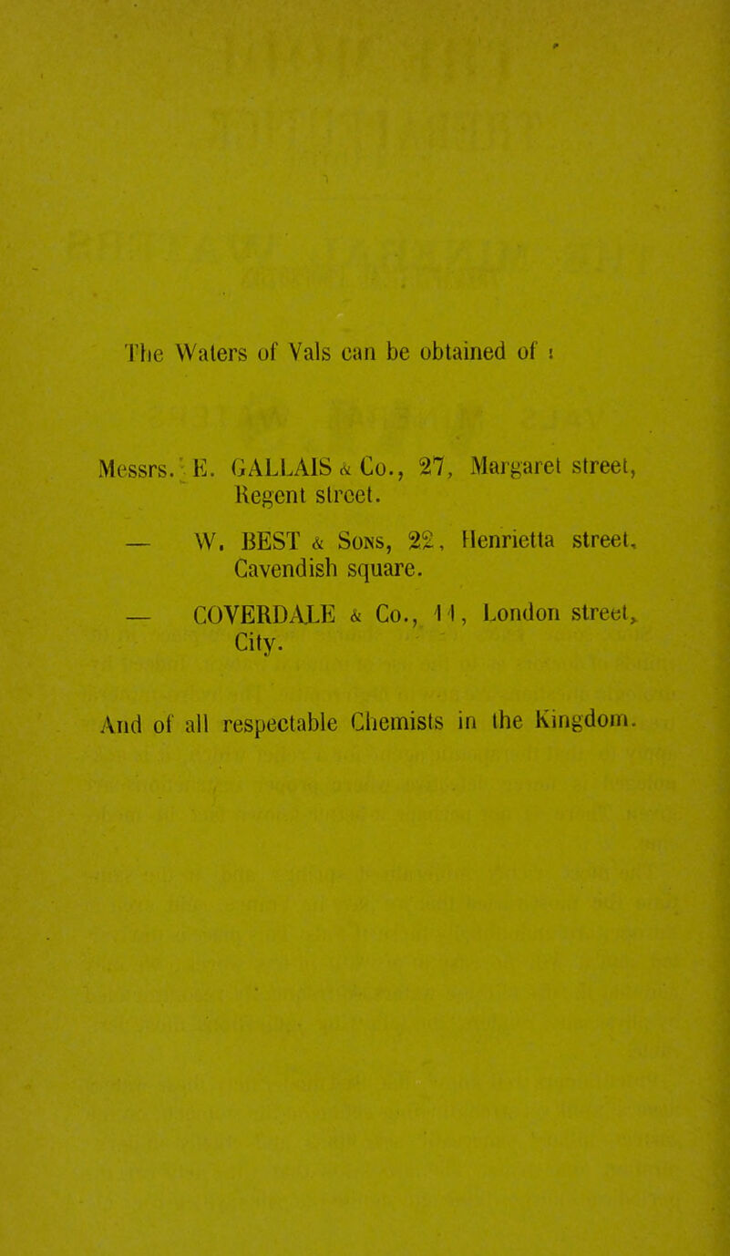 Tfie Waters of Vals can be obtained of i Messrs.: E. GALLAIS <^ Co., 27, Margaret street, Regent street. — W. BEST & Sons, 22, Henrietta street. Cavendish square. — COVERDALE & Co., 11, London street. City. And ot all respectable Chemists in the Knigdom.