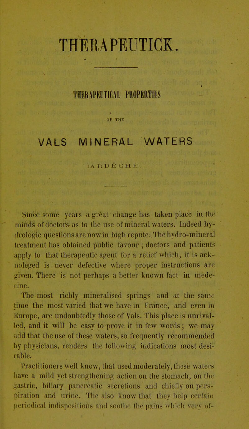 THERAPEUTICK. TREBAI-EIITICAL FROPERTIfS W THE VALS MINERAL WATERS ;a R D t C H K\ Since some years a yreat cliange has taken place in the minds of doctors- as to the use of mineral waters. Indeed hy- (Irologic questions are now in high repute. The hydro-mineral treatment has ohtained public favour ; doctors and patients apply to that therapeutic agent for a relief which, it is ack- noleged is never defective where proper instructions arc given. There is not perhaps a better known fact in mede- cine. The most richly mineralised spring? and at the same time the most varied that we have in France, and even in Europe, are undoubtedly those of Vals. This place is unrival- led, and it will be easy to prove it in few words; we may Jiddlhat the use of these waters, so frequently recommend(;d Ijy physicians, renders the following indications most desi- rable. Practitioners well know, that used moderately, those waters liave a mild yet strengthening action on the stomach, on the gastric, biliary pancreatic secretions and chielly on pers- oiralion and urine. The also know that they help certain periodical indispositions and soothe the pains w hich very uf-