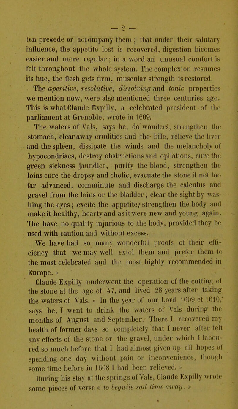 ten precede or accompany Ihem ; that under their salutary' influence, the appetite lost is recovered, digestion bicomes easier and more regular; in a Avord an unusual comfort is felt throughout the whole system. The complexion resumes its hue, the flesh gets firm, muscular strength is restored. . The aperitive, resolutive, dvisolving and tonic properties we mention now, were al^ mentioned three centuries ago. This is what Claude Expilly, a celebrated president of the parliament at Grenoble, wrote in 1609. The waters of Yals, says he, do wonders, sirengllieii tlic stomach, clear away crudities and the- bile, relievo the liver and the spleen, dissipate the winds and the melancholy of hypocondriacs, destroy obstructions and opilations, cure the green sickness jaundice, purify the blood, strengthen the loins cure the droi)sy and cholic, evacuate the stone if not too far advanced, comminute and discharge the calculus and gravel from the loins or the bladder; clear the sight by was- hing the eyes; excite the appetite; strengthen the body and make it healthy, hearty and as it were new and young agahi. The have no quality injurious to tlie body, provided they be used with caution and without excess. We have had so many wonderful proofs of their effi- cieney that we may well extol them and prefer them to the most celebrated and the most highly recommended in Europe. » ' Claude Expilly underwent the operation of the cutting ol the stone at the age of 47, and lived 28 years after taking the waters of Vals. « In the year of our Lord 1609 et 1610,* says he, I went to drink the waters of Vals during thc^ months of August and September. There I recovered my health of former days so completely that I never after fell any effects of the stone or the gravel, under ^^hich I labou- red so much before that I had ^almost given up all hopes of spending one day without pain or inconvenience, though some time before in 1608 I had been relieved. » During his slay at the springs of Vals, Claude Expilly wroir some pieces of verse « to beguile sad time oway.»