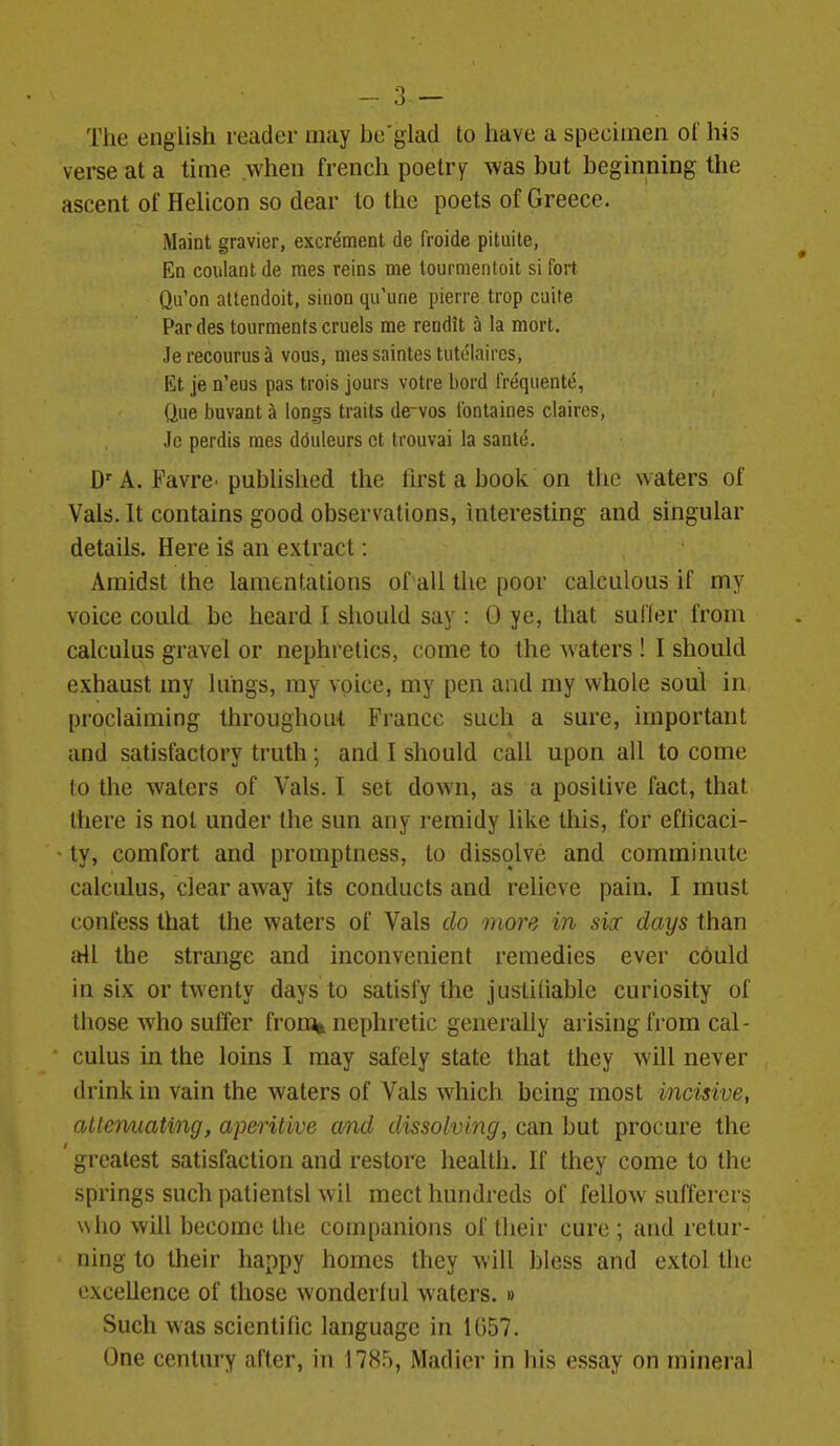 The english reader may be'glad to have a specimen ol' his verse at a time when french poetry^ was but beginning the ascent of Helicon so dear to the poets of Greece. Maint gravier, excrement de froide pituite, En coulant de mes reins me tourmenloit si fort Qu'on atlendoit, sinon qu'une pierre trop cuite Par des tourments cruels noe rendit a la mort. Je recourus a vous, nies saintes tutelaires, Et je n'eus pas trois jours votre bord IVeqiiente, Que buvant ^ longs traits de-vos I'ontaines claires, Jc perdis mes dduleurs ct Irouvai la sanle. D' A. FavrC' pubhslied the first a book on the waters of Vals. It contains good observations, interesting and singular details. Here is an extract: Amidst the lamentations of all tlic poor calculous if my voice could be heard I should say : 0 ye, that suffer from calculus gravel or nephretics, come to the waters ! I should exhaust my lungs, my voice, my pen and my whole soul in, proclaiming throughout France such a sure, important and satisfactory truth ; and I should call upon all to come to the waters of Vals. I set down, as a positive fact, that there is not under the sun any remidy like this, for efticaci- ty, comfort and promptness, to dissolve and comminute calculus, clear away its conducts and relieve pain. I must confess that the waters of Vals do more in siac days than all the strange and inconvenient remedies ever could in six or twenty days to satisfy the justifiable curiosity of those who suffer fronjot nephretic generally arising from cal - cuius in the loins I may safely state that they will never drink in vain the waters of Vals which being most incisive, attavuating, aperitive and dissolving, can but procure the greatest satisfaction and restore health. If they come to the springs such patientsl wil meet hundreds of fellow sufferers who win become the companions of their cure ; and retur- ning to their happy homes they will bless and extol the excellence of those wonderful waters. » Such was scientific language in 1G57. One century after, in 1785, Madier in his essay on mineral