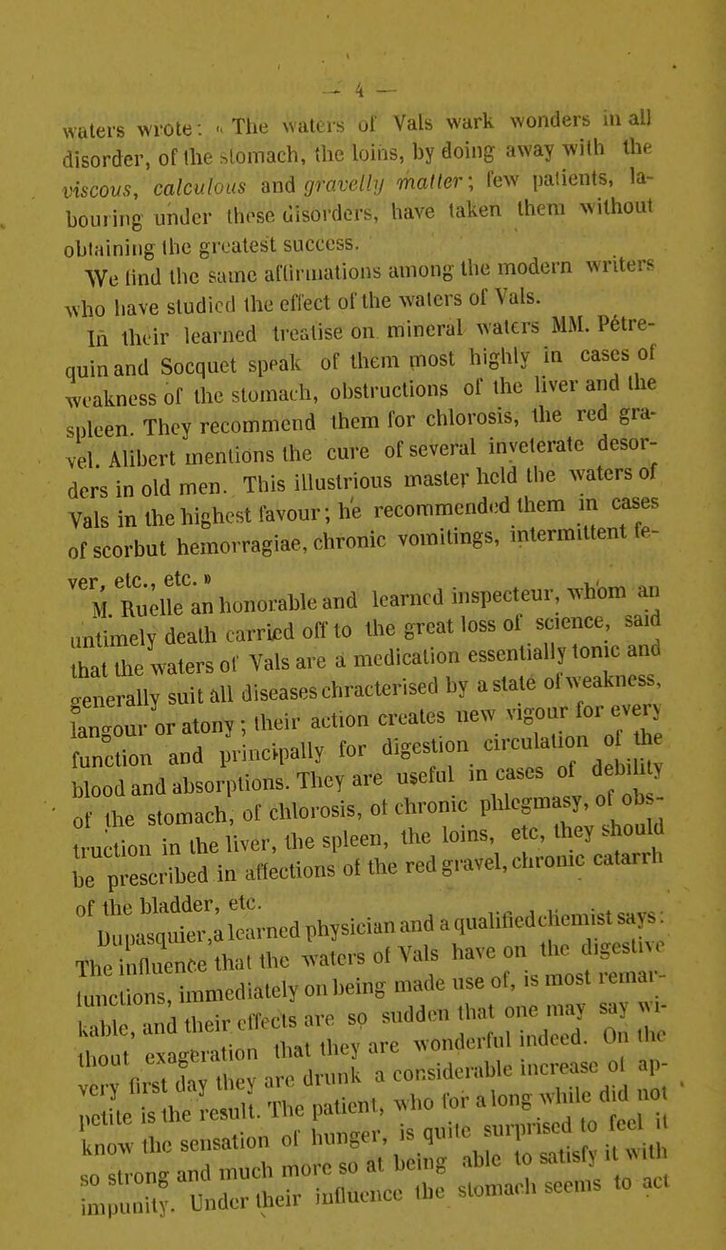 waters wrote : . The waters of Vals wark wonders in all disorder, oftlie stomach, the loins, by doing away with the inscows, calculous and gravelly matter; few patients, la- bouring under those disorders, have taken Ihem wilhoiU obtaining the greatest success. We tind the same aflinnalions among the modern writers who have studied the effect of the waters of Vals. In their learned treatise on mineral waters MM. Petre- quinand Socquet speak of them most highly in cases ot m-akness of the stomach, obstructions of the liver and the spleen They recommend them for chlorosis, the red gra- vel Alibert mentions the cure of several inveterate desor- ders in old men. This illustrious master held the waters of Vals in thehighest favour; he recommended them in cases ofscorbut hemorragiae, chronic vomitings, intermittent fe- ''MRukk an honorable and learned inspecteur, whom an untimely death carried off to the great loss ot science, said ha the waters of Vals are a medication essentially tonic and enerally suit .11 diseases chracterised by a state ot weakness, Tangour or atony; their action creates new -S-r forjei> function and princ'.pally for digestion --Ut on th blood and absorptions. They are useful incases of debili y 0 he stomach of chlorosis, ot chronic phlegmasy, of ob - Iction in the liver, the spleen, the loins, etc, they should TpTescrrbe^^ affections of the red gravel, chronic catarrh ''ll!;;I^;l^arnedphysicianandaqualitledch The i» hat the wJers of Vals have on the igestivo It tons ii^^^ on being made use of, is most remar- Sn^d their elects are sp ^^^^f^^-:i2Z Ihout exageration that they are wonderful ndetd. On tlie Ihout exage considerable increase ot ap- sensation of hunger, is quite sui^^^