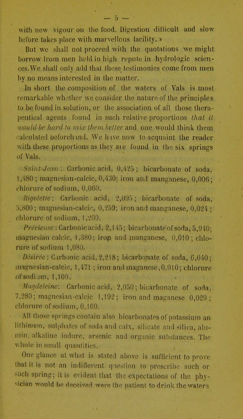 with new vigour on tiie food. Digestion dillicult and slow before takes place with marvellous facility. » But we shall not proceed with the quotations we might borrow Irom men held in high repute in hydrologic scien- ces.We shall only add that these testimonies come from men by no means interested in the matter. In short the composition of the waters of Vals is most remarkable whether we consider the nature of the principles to be found in solution, or the association of all those thera- peutical agents found in such relative proportions that it ivould be hard to mi^x them better and one would think them calculated beforehmd. We h ive now to acquaint the reader with these proportions as they aie found in the six spring-s of Vals. Saint-Jean : Carbonic acid, 0,425 ; bicarbonate of soda. 1,480 ; magnesian-calcic, 0,430; iron and manganese, 0,006; chlorure of sodium, 0,060. Higoletfe: Carbonic acid, '2,095; bicarhonate of soda, 5,800; magnesian-calcic, 0,259; iron and manganese, 0,024 ; chlorure o( sodium, 1,200. Precieuse : Carbonic acid, 2,145; bicarbonate ofsoda, 5,940; magnesian calcic, 1,380; irop and manganese, 0,010; chlo- rure of sodium 1,080. DJsiree: Carbonic acid, 2,218; bicarbonate of soda, 6,040; magnesian-calcic, 1,471 ; iron and maganese,0,OlO; chlorure ofsodijm, 1,100. Mngdeleine: Carbonic acid, 2,050; bicarbonate of soHa, 7,280; magnesian-calcic 1,192; iron and maganese 0,029; chlorure of sodium, 0,160. All lliosc springs contain also bicarbonates of potassium an lilhinuin, suljjliates of soda and calx, silicate and sili(;a, alu- rnin, alkaline iodtire, arsenic and organic su!)slances. Tlio \shole in small qnanlities. One glance at what is statcf] above is sufficient to prove that it is not an indiflerent q'lestion to prescribe such or such spring; it is evident that the expectations of the phy- sician would be deceived were the patient to drink the waters