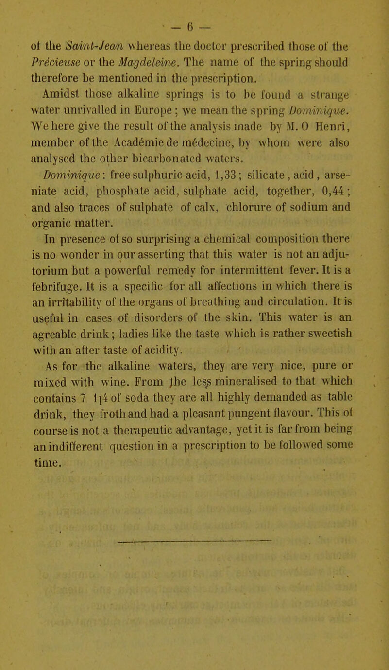 ol tlie Saint-Jecm whereas tlie doctor prescribed those of the PrScieuse or the Magdeleine. The name of the spring should therefore be mentioned in the prescription. Amidst those alkaline springs is to be found a strange water unrivalled in Europe ; we mean the spring Dominique. We here give the result of the analysis made by M. 0 Henri, member of the Acad6mie de m6decine, by whom were also analysed the other bicarbonated waters. Dominique: free sulphuric acid, 1,33; silicate , acid , arse- niate acid, phosphate acid, sulphate acid, together, 0,44; and also traces of sulphate of calx, chlorure of sodium and organic matter. In presence of so surprising a chemical composition there is no wonder in our asserting that this water is not an adju- torium but a powerful remedy for intermittent fever. It is a febrifuge. It is a specific for all affections in which there is an irritability of the organs of breathing and circulation. It is useful in cases of disorders of the skin. This water is an agreable drink; ladies like the taste which is rather sweetish with an atter taste of acidity. As for the alkaline waters, they are very nice, pure or mixed with wine. From jhe les^ mineralised to that wliich contains 7 li4 of soda they are all highly demanded as table drink, they froth and had a pleasant pungent flavour. This of course is not a therapeutic advantage, yet it is far from being an indifferent question in a prescription to be followed some time.