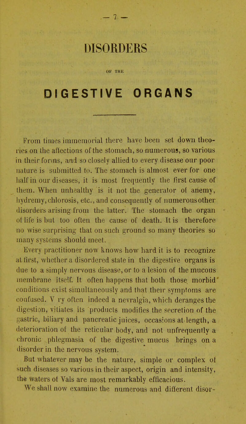 DISORDERS OF THE DIGESTIVE ORGANS From limes immemorial there have been set down theo- ries on the aftections of the stomach, so numerous, so various in their forms, and so closely allied to every disease our poor nature is submitted to. The stomach is almost ever for one half in our diseases, it is most frequently the first cause of Ihem. When unhealthy is it not the generator ol anemy, hydremy,chlorosis, etc., and consequently of immerousother disorders arising from the latter. The stomach the organ ot hfe is but too often the cause of death. It is therefore no wise surprising that on such ground so many theories so many systems should meet. Every practitioner now knows how liard it is to recognize at lirst, whether a disordered state in the digestive organs is due to a simply nervous disease, or to a lesion of the mucous membrane itself. It often happens that both those, morbid' conditions exist simultaneously and that then- symptoms are confused. V ry often indeed a nevralgia, which deranges the digestion, vitiates its products modifies the secretion of the gastric, biliary and pancreatic juices, occasions at length, a deterioration ot the reticular body, and not unfrequently a chronic phlegmasia of the digestive mucus brings on a disorder in the nervous system. But whatever may be the nature, simple or complex ot such diseases so various in their aspect, origin and intensity, the waters ot Vals are most remarkably efficacious. We shall now examine the numerous and different disor-